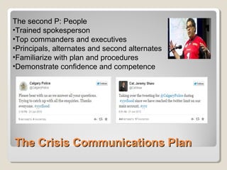 The Crisis Communications PlanThe Crisis Communications Plan
The second P: People
•Trained spokesperson
•Top commanders and executives
•Principals, alternates and second alternates
•Familiarize with plan and procedures
•Demonstrate confidence and competence
 