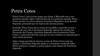 Petra Cotes
• Petra Cotes é uma jovem negra que chega a Macondo com o seu
primeiro marido. Após o falecimento do seu prime...