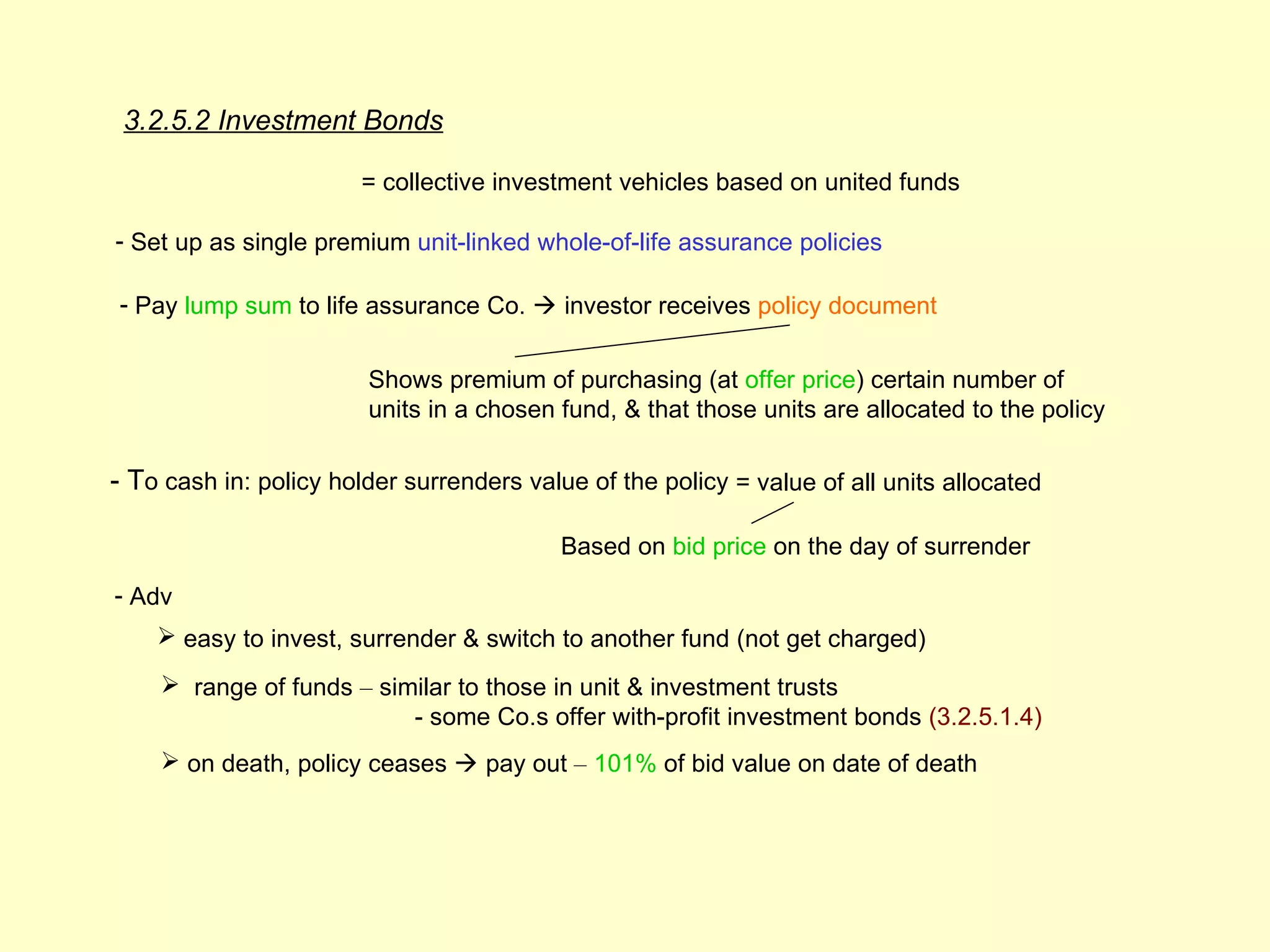 3.2.5.2 Investment Bonds

                        = collective investment vehicles based on united funds

- Set up as single premium unit-linked whole-of-life assurance policies

- Pay lump sum to life assurance Co.  investor receives policy document


                        Shows premium of purchasing (at offer price) certain number of
                        units in a chosen fund, & that those units are allocated to the policy

- To cash in: policy holder surrenders value of the policy = value of all units allocated

                                           Based on bid price on the day of surrender
- Adv
     easy to invest, surrender & switch to another fund (not get charged)
     range of funds – similar to those in unit & investment trusts
                          - some Co.s offer with-profit investment bonds (3.2.5.1.4)
     on death, policy ceases  pay out – 101% of bid value on date of death
 