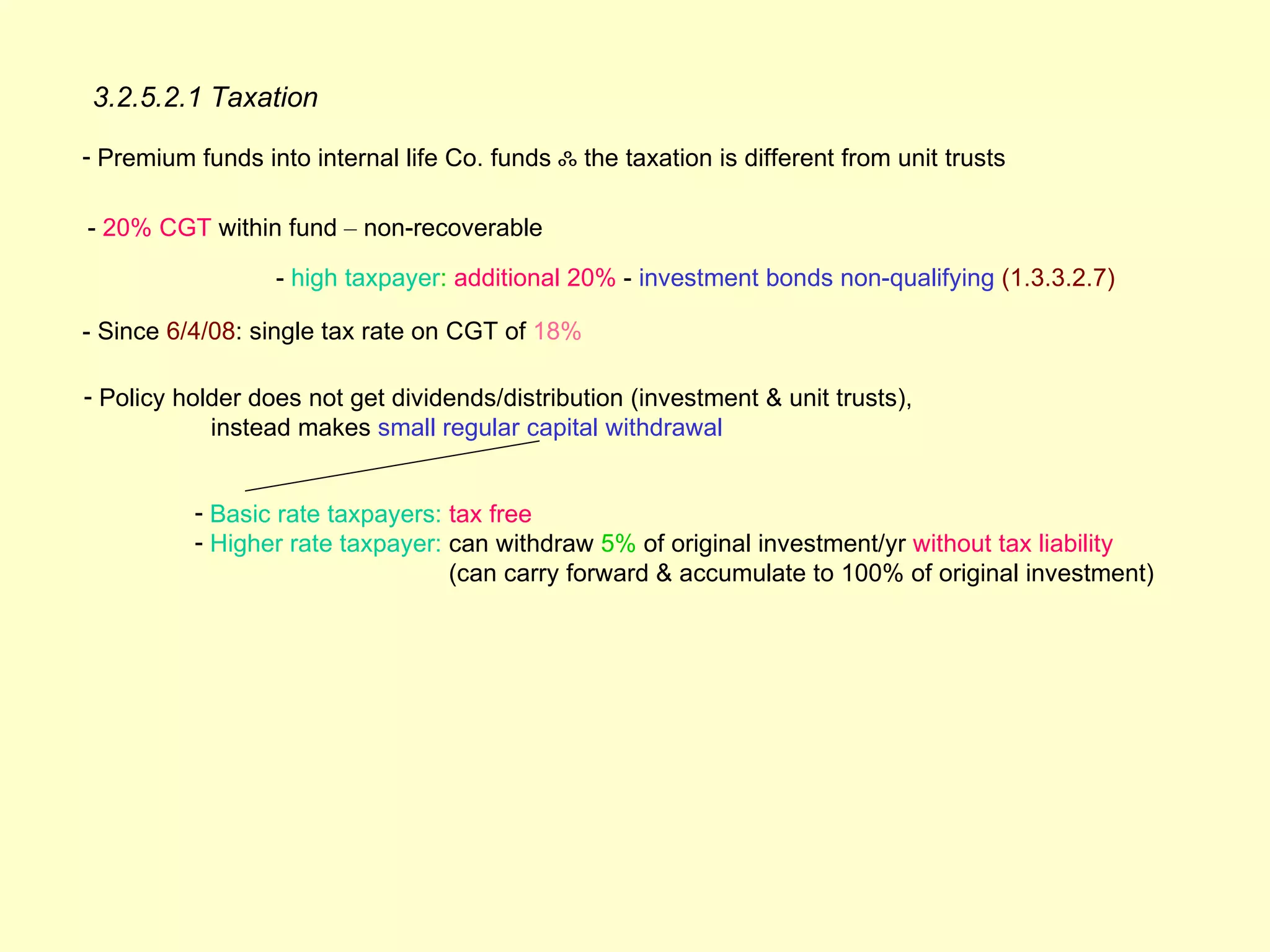 3.2.5.2.1 Taxation

- Premium funds into internal life Co. funds ஃ the taxation is different from unit trusts

- 20% CGT within fund – non-recoverable

                  - high taxpayer: additional 20% - investment bonds non-qualifying (1.3.3.2.7)

- Since 6/4/08: single tax rate on CGT of 18%

- Policy holder does not get dividends/distribution (investment & unit trusts),
            instead makes small regular capital withdrawal


          - Basic rate taxpayers: tax free
          - Higher rate taxpayer: can withdraw 5% of original investment/yr without tax liability
                                  (can carry forward & accumulate to 100% of original investment)
 