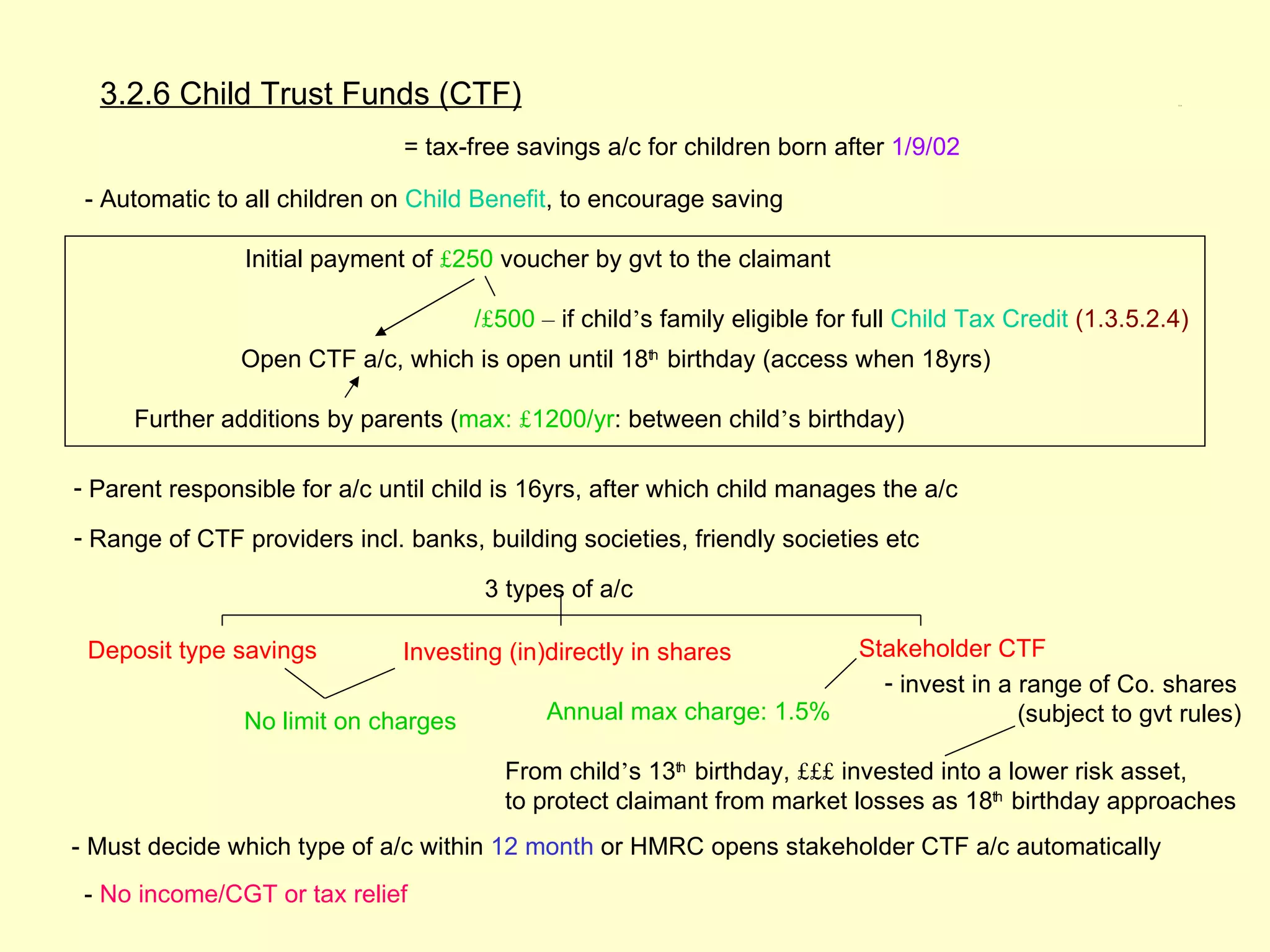 3.2.6 Child Trust Funds (CTF)                                                                             3.2.6




                               = tax-free savings a/c for children born after 1/9/02

 - Automatic to all children on Child Benefit, to encourage saving

                Initial payment of £250 voucher by gvt to the claimant

                                      /£500 – if child’s family eligible for full Child Tax Credit (1.3.5.2.4)
               Open CTF a/c, which is open until 18th birthday (access when 18yrs)

     Further additions by parents (max: £1200/yr: between child’s birthday)

- Parent responsible for a/c until child is 16yrs, after which child manages the a/c

- Range of CTF providers incl. banks, building societies, friendly societies etc

                                       3 types of a/c

 Deposit type savings          Investing (in)directly in shares             Stakeholder CTF
                                                                              - invest in a range of Co. shares
                No limit on charges          Annual max charge: 1.5%                        (subject to gvt rules)

                                         From child’s 13th birthday, £££ invested into a lower risk asset,
                                         to protect claimant from market losses as 18th birthday approaches
- Must decide which type of a/c within 12 month or HMRC opens stakeholder CTF a/c automatically
 - No income/CGT or tax relief
 