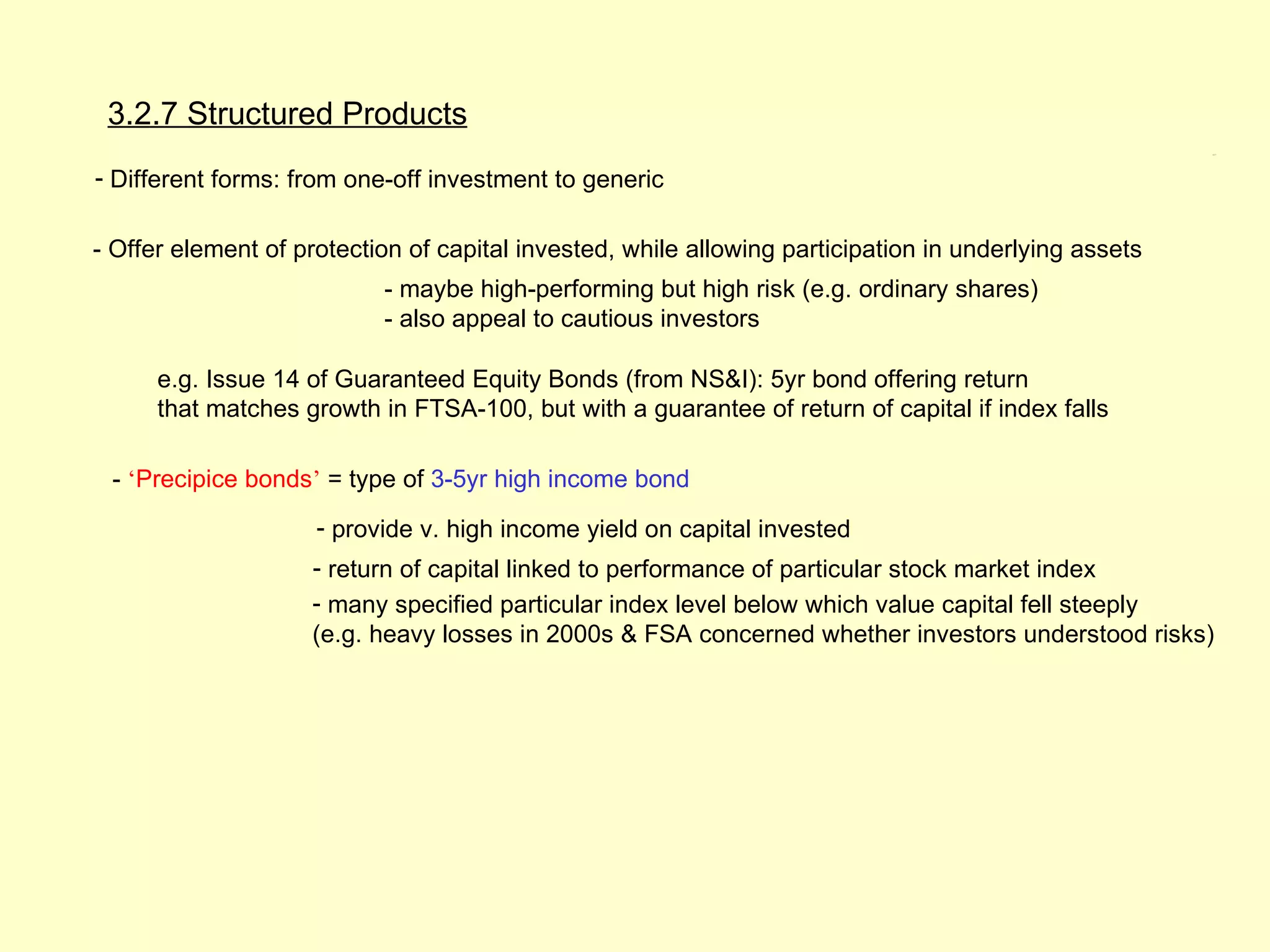 3.2.7 Structured Products
                                                                                                       3.2.7




- Different forms: from one-off investment to generic

- Offer element of protection of capital invested, while allowing participation in underlying assets
                           - maybe high-performing but high risk (e.g. ordinary shares)
                           - also appeal to cautious investors

      e.g. Issue 14 of Guaranteed Equity Bonds (from NS&I): 5yr bond offering return
      that matches growth in FTSA-100, but with a guarantee of return of capital if index falls

 - ‘Precipice bonds’ = type of 3-5yr high income bond
                     - provide v. high income yield on capital invested
                    - return of capital linked to performance of particular stock market index
                    - many specified particular index level below which value capital fell steeply
                    (e.g. heavy losses in 2000s & FSA concerned whether investors understood risks)
 