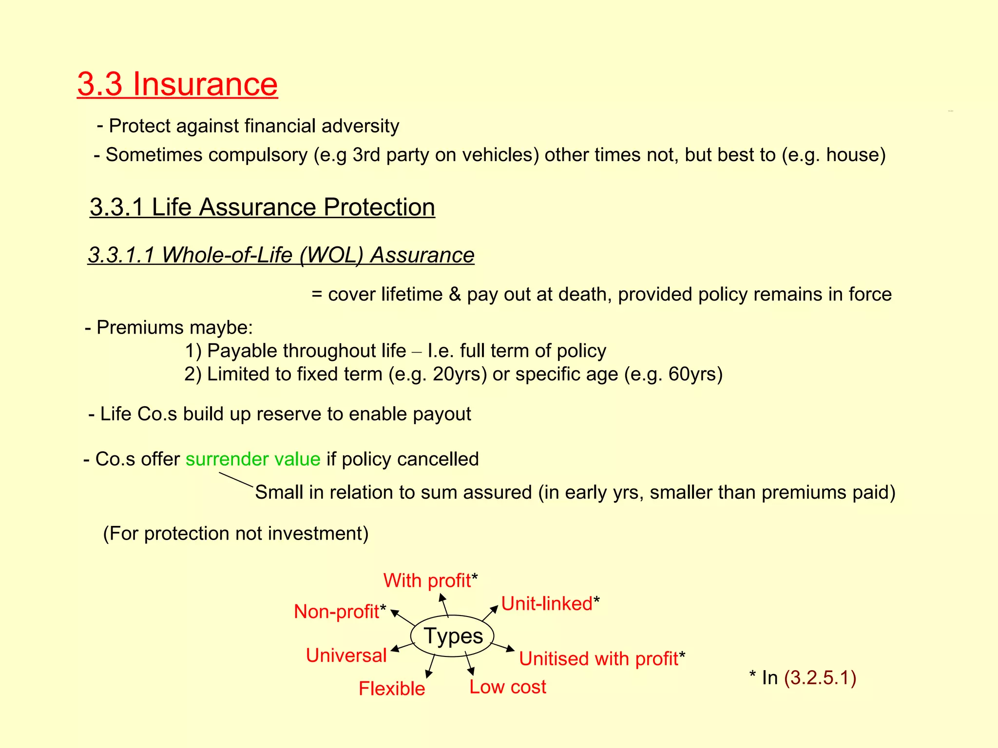 3.3 Insurance                                                                                      3.3, 3.3.1




 - Protect against financial adversity
 - Sometimes compulsory (e.g 3rd party on vehicles) other times not, but best to (e.g. house)

3.3.1 Life Assurance Protection
3.3.1.1 Whole-of-Life (WOL) Assurance
                           = cover lifetime & pay out at death, provided policy remains in force
- Premiums maybe:
          1) Payable throughout life – I.e. full term of policy
          2) Limited to fixed term (e.g. 20yrs) or specific age (e.g. 60yrs)

- Life Co.s build up reserve to enable payout

- Co.s offer surrender value if policy cancelled
                    Small in relation to sum assured (in early yrs, smaller than premiums paid)

  (For protection not investment)

                                    With profit*
                         Non-profit*               Unit-linked*
                                         Types
                          Universal                Unitised with profit*
                                              Low cost                         * In (3.2.5.1)
                                 Flexible
 