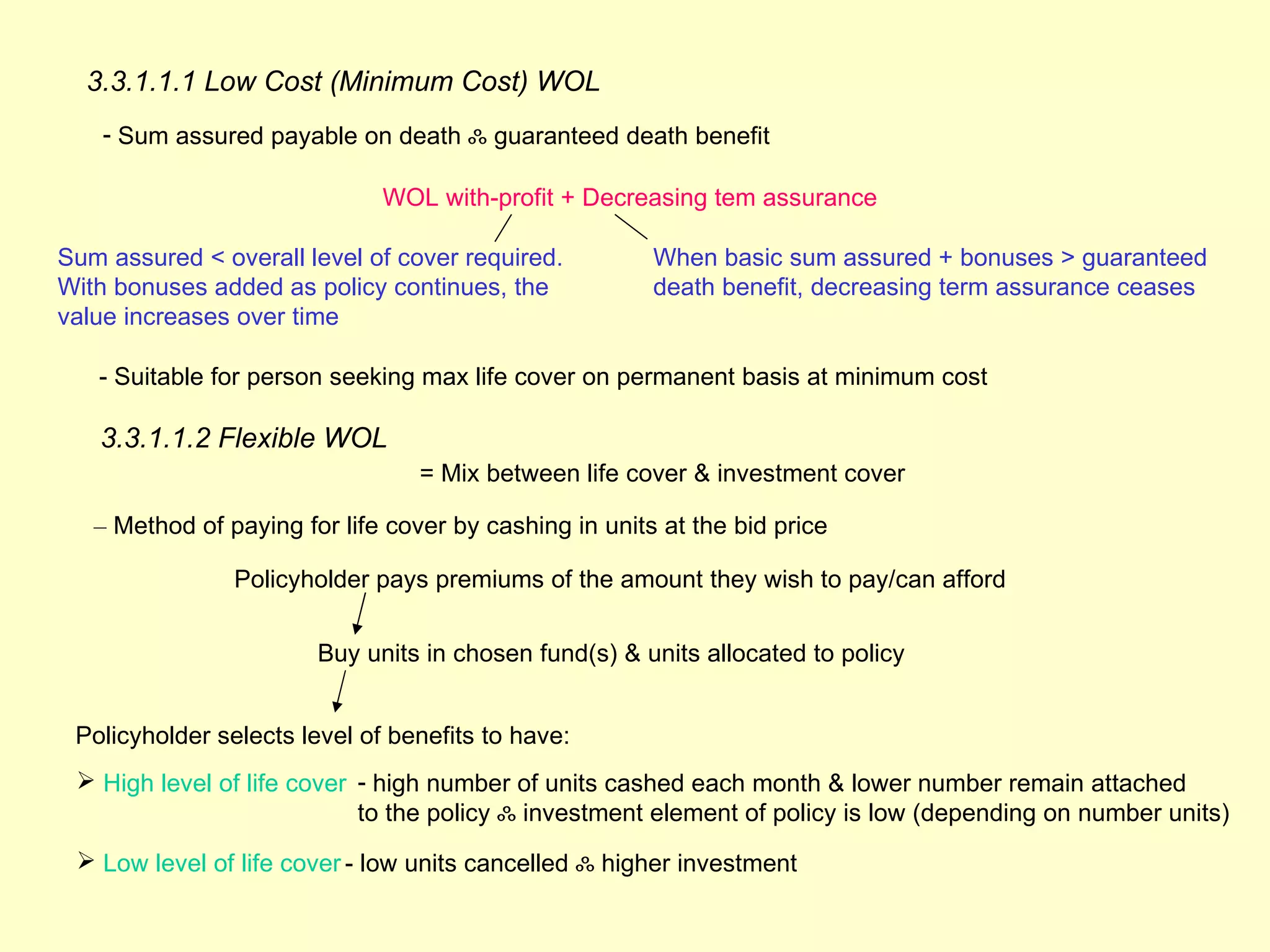 3.3.1.1.1 Low Cost (Minimum Cost) WOL
    - Sum assured payable on death ஃ guaranteed death benefit

                              WOL with-profit + Decreasing tem assurance

Sum assured < overall level of cover required.          When basic sum assured + bonuses > guaranteed
With bonuses added as policy continues, the             death benefit, decreasing term assurance ceases
value increases over time

   - Suitable for person seeking max life cover on permanent basis at minimum cost

   3.3.1.1.2 Flexible WOL
                                  = Mix between life cover & investment cover

   – Method of paying for life cover by cashing in units at the bid price

                Policyholder pays premiums of the amount they wish to pay/can afford


                        Buy units in chosen fund(s) & units allocated to policy


 Policyholder selects level of benefits to have:
  High level of life cover - high number of units cashed each month & lower number remain attached
                            to the policy ஃ investment element of policy is low (depending on number units)
  Low level of life cover - low units cancelled ஃ higher investment
 