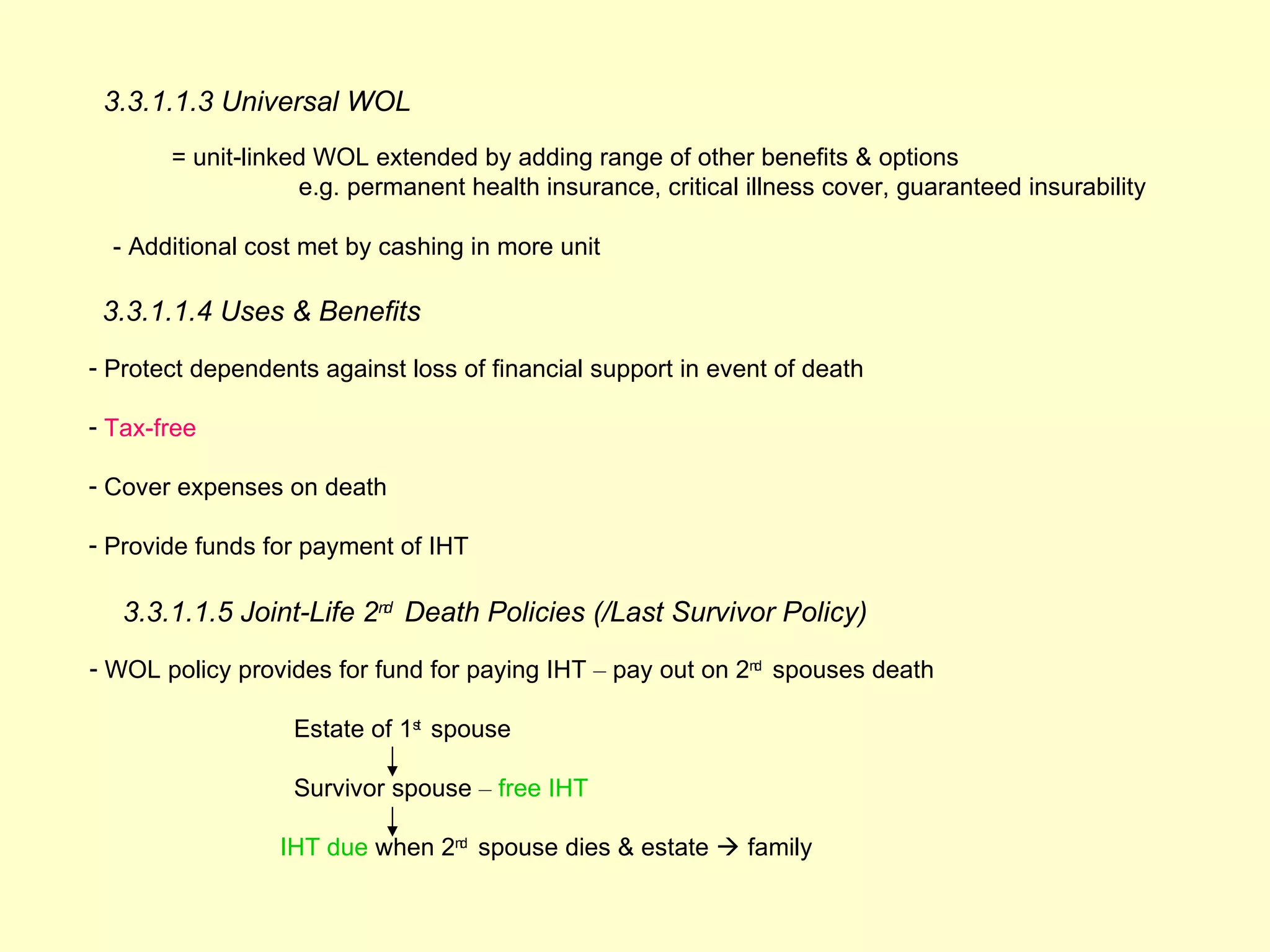 3.3.1.1.3 Universal WOL
       = unit-linked WOL extended by adding range of other benefits & options
                   e.g. permanent health insurance, critical illness cover, guaranteed insurability

  - Additional cost met by cashing in more unit

 3.3.1.1.4 Uses & Benefits
- Protect dependents against loss of financial support in event of death

- Tax-free

- Cover expenses on death

- Provide funds for payment of IHT

   3.3.1.1.5 Joint-Life 2nd Death Policies (/Last Survivor Policy)
- WOL policy provides for fund for paying IHT – pay out on 2nd spouses death

                   Estate of 1st spouse

                   Survivor spouse – free IHT

                 IHT due when 2nd spouse dies & estate  family
 