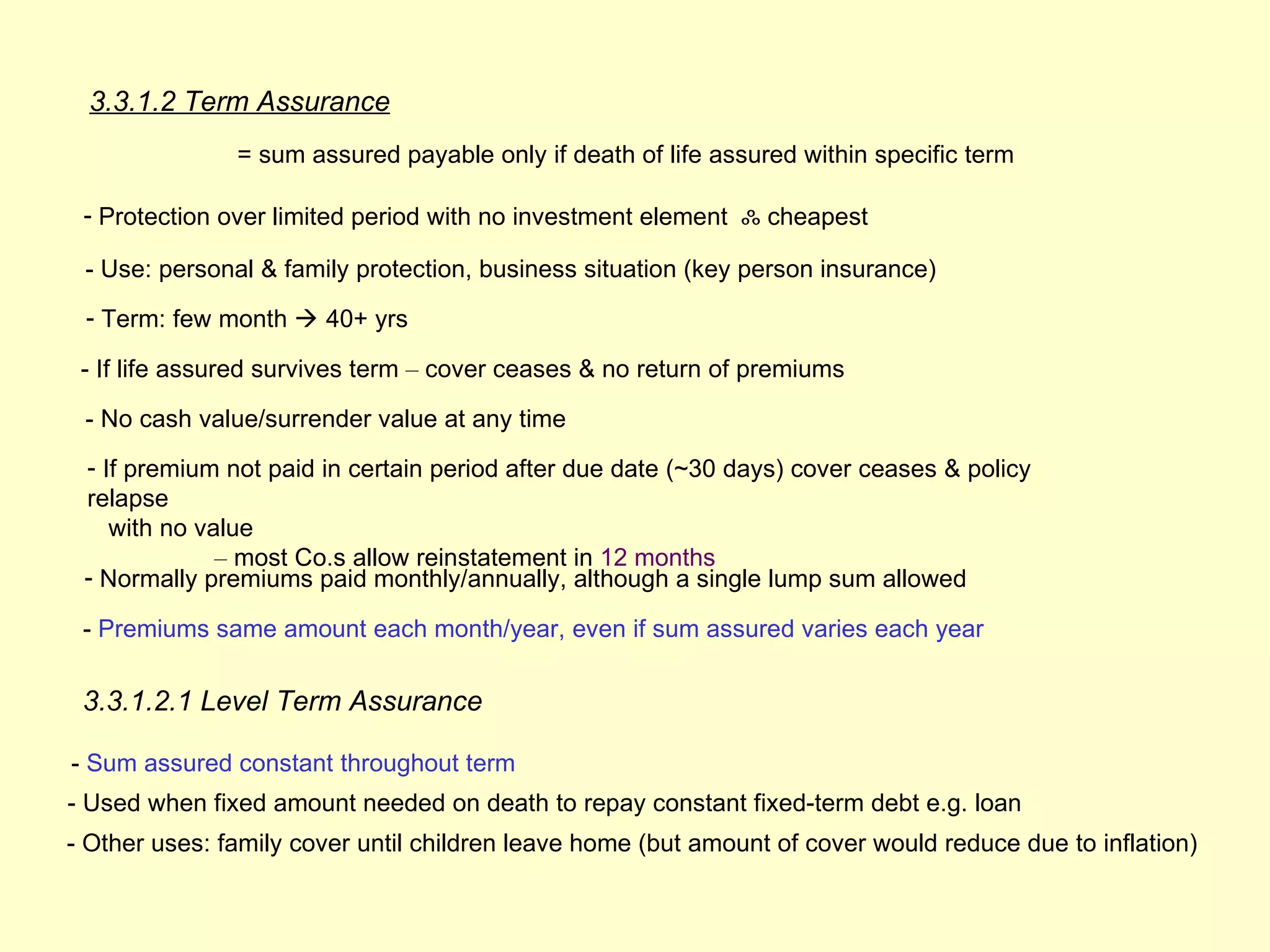 3.3.1.2 Term Assurance
               = sum assured payable only if death of life assured within specific term

 - Protection over limited period with no investment element ஃ cheapest

 - Use: personal & family protection, business situation (key person insurance)
 - Term: few month  40+ yrs

 - If life assured survives term – cover ceases & no return of premiums

 - No cash value/surrender value at any time
 - If premium not paid in certain period after due date (~30 days) cover ceases & policy
 relapse
    with no value
              – most Co.s allow reinstatement in 12 months
 - Normally premiums paid monthly/annually, although a single lump sum allowed

 - Premiums same amount each month/year, even if sum assured varies each year

 3.3.1.2.1 Level Term Assurance

- Sum assured constant throughout term
- Used when fixed amount needed on death to repay constant fixed-term debt e.g. loan
- Other uses: family cover until children leave home (but amount of cover would reduce due to inflation)
 