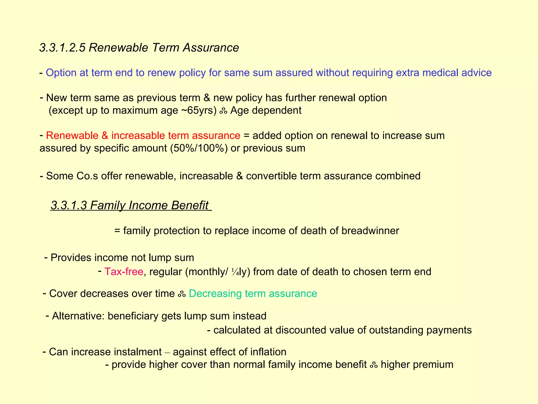 3.3.1.2.5 Renewable Term Assurance

- Option at term end to renew policy for same sum assured without requiring extra medical advice

- New term same as previous term & new policy has further renewal option
  (except up to maximum age ~65yrs) ஃ Age dependent

- Renewable & increasable term assurance = added option on renewal to increase sum
assured by specific amount (50%/100%) or previous sum

- Some Co.s offer renewable, increasable & convertible term assurance combined

  3.3.1.3 Family Income Benefit

                = family protection to replace income of death of breadwinner

 - Provides income not lump sum
             - Tax-free, regular (monthly/ ¼ly) from date of death to chosen term end

- Cover decreases over time ஃ Decreasing term assurance

 - Alternative: beneficiary gets lump sum instead
                                     - calculated at discounted value of outstanding payments

- Can increase instalment – against effect of inflation
             - provide higher cover than normal family income benefit ஃ higher premium
 