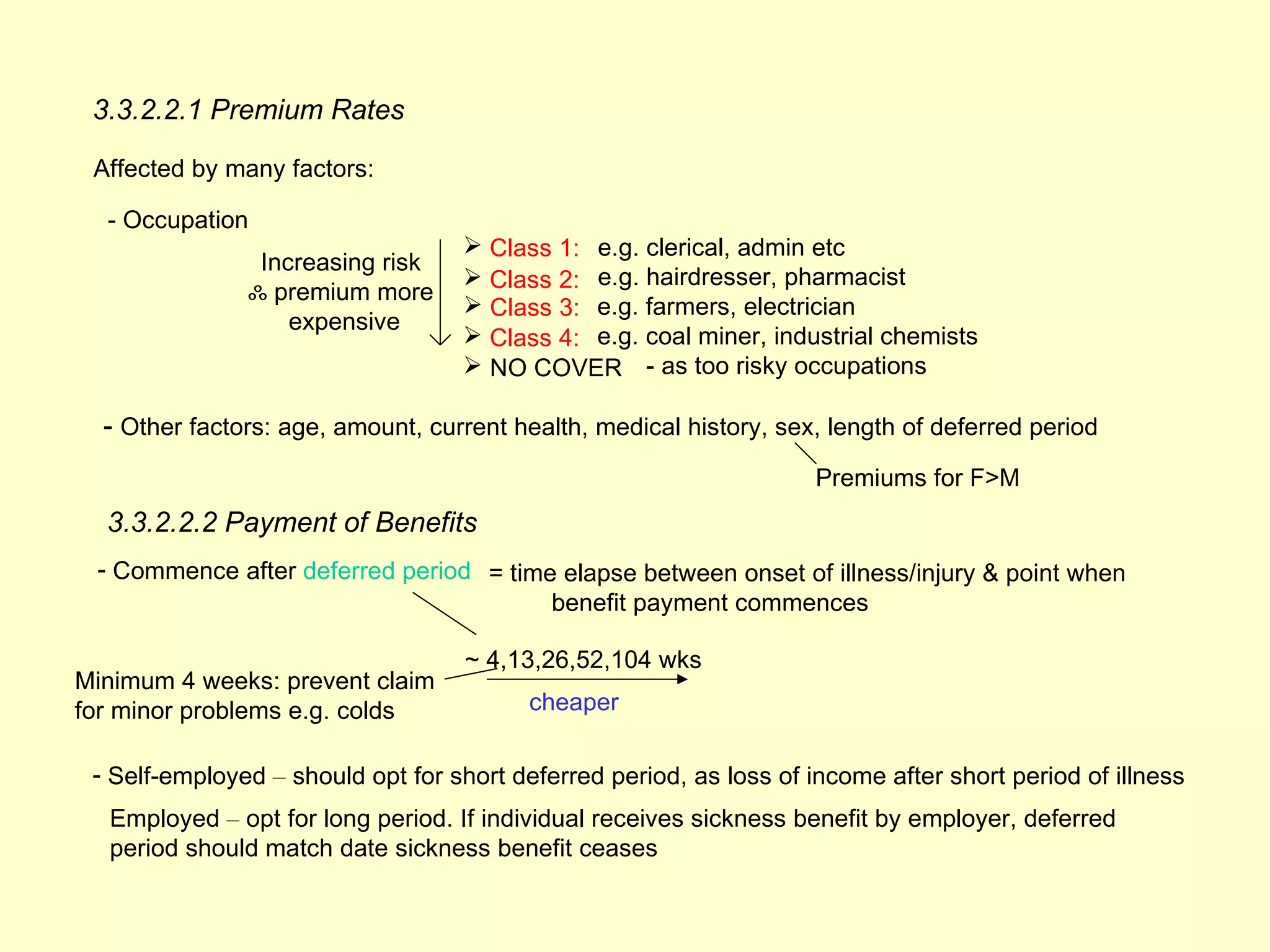 3.3.2.2.1 Premium Rates

 Affected by many factors:

  - Occupation
                                     Class 1: e.g. clerical, admin etc
                  Increasing risk
                                     Class 2: e.g. hairdresser, pharmacist
                 ஃ premium more
                                     Class 3: e.g. farmers, electrician
                     expensive
                                     Class 4: e.g. coal miner, industrial chemists
                                     NO COVER - as too risky occupations

  - Other factors: age, amount, current health, medical history, sex, length of deferred period
                                                                     Premiums for F>M
  3.3.2.2.2 Payment of Benefits
 - Commence after deferred period = time elapse between onset of illness/injury & point when
                                        benefit payment commences

                                    ~ 4,13,26,52,104 wks
Minimum 4 weeks: prevent claim
for minor problems e.g. colds             cheaper

 - Self-employed – should opt for short deferred period, as loss of income after short period of illness
  Employed – opt for long period. If individual receives sickness benefit by employer, deferred
  period should match date sickness benefit ceases
 