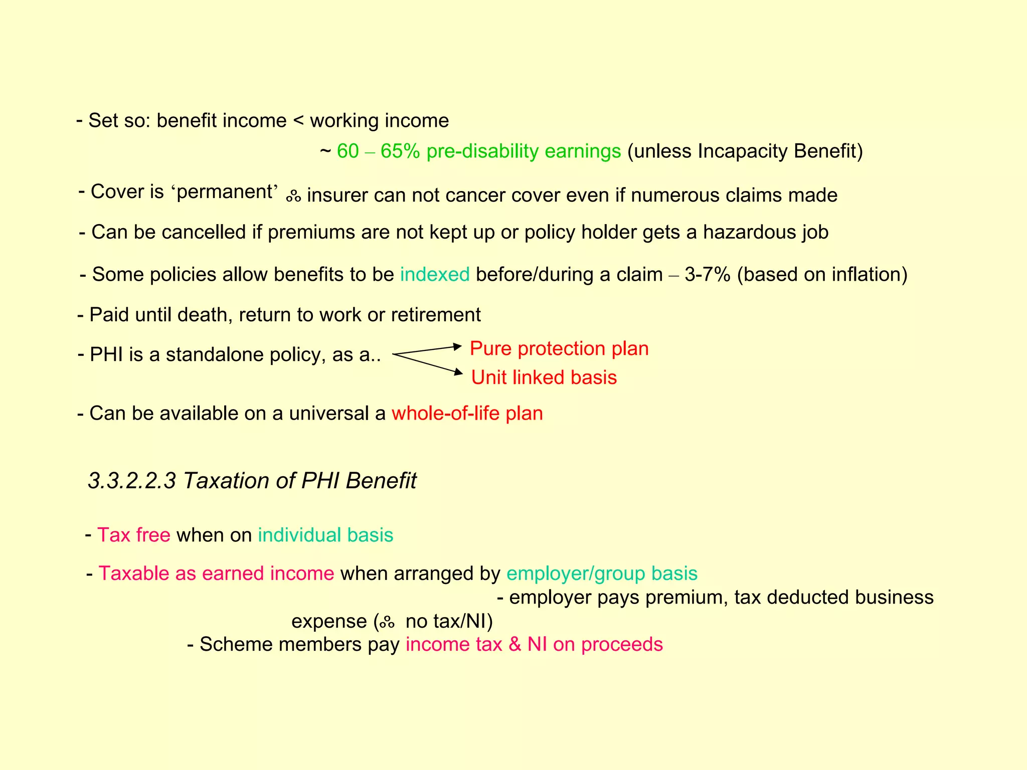 - Set so: benefit income < working income
                            ~ 60 – 65% pre-disability earnings (unless Incapacity Benefit)
- Cover is ‘permanent’ ஃ insurer can not cancer cover even if numerous claims made

- Can be cancelled if premiums are not kept up or policy holder gets a hazardous job

- Some policies allow benefits to be indexed before/during a claim – 3-7% (based on inflation)

- Paid until death, return to work or retirement
- PHI is a standalone policy, as a..          Pure protection plan
                                              Unit linked basis
- Can be available on a universal a whole-of-life plan


 3.3.2.2.3 Taxation of PHI Benefit

- Tax free when on individual basis
 - Taxable as earned income when arranged by employer/group basis
                                              - employer pays premium, tax deducted business
                        expense (ஃ no tax/NI)
            - Scheme members pay income tax & NI on proceeds
 