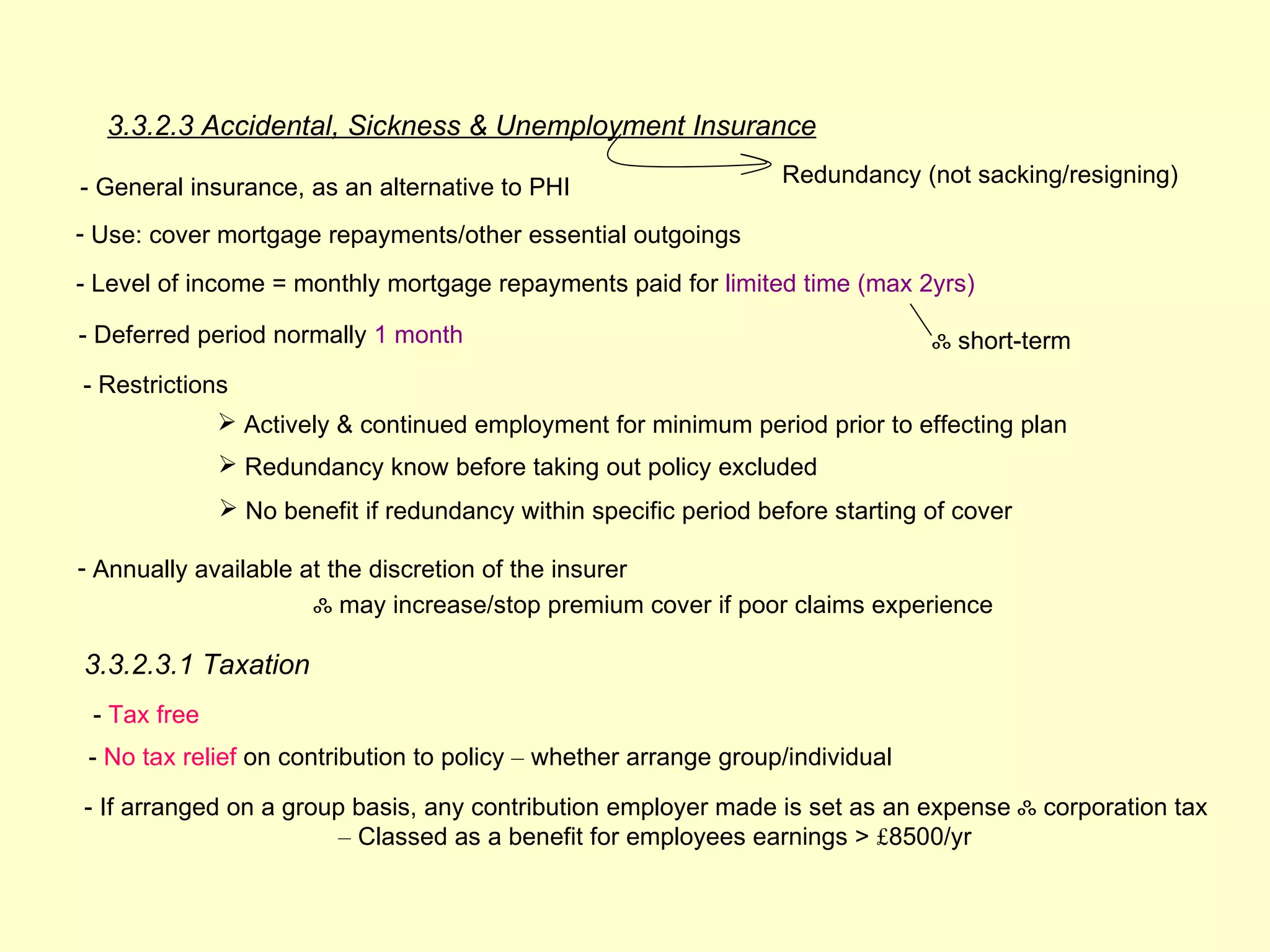 3.3.2.3 Accidental, Sickness & Unemployment Insurance
                                                                  Redundancy (not sacking/resigning)
- General insurance, as an alternative to PHI
- Use: cover mortgage repayments/other essential outgoings

- Level of income = monthly mortgage repayments paid for limited time (max 2yrs)

- Deferred period normally 1 month                                              ஃ short-term
- Restrictions
               Actively & continued employment for minimum period prior to effecting plan
               Redundancy know before taking out policy excluded
               No benefit if redundancy within specific period before starting of cover

- Annually available at the discretion of the insurer
                      ஃ may increase/stop premium cover if poor claims experience

3.3.2.3.1 Taxation
 - Tax free
 - No tax relief on contribution to policy – whether arrange group/individual

- If arranged on a group basis, any contribution employer made is set as an expense ஃ corporation tax
                       – Classed as a benefit for employees earnings > £8500/yr
 