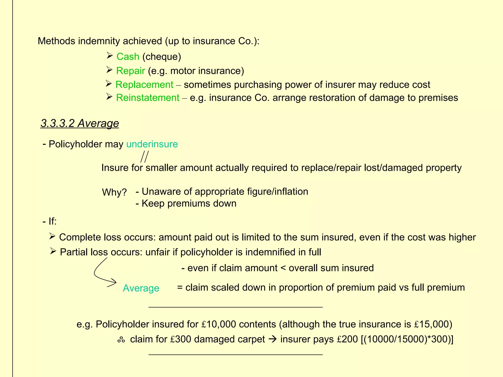 Methods indemnity achieved (up to insurance Co.):
              Cash (cheque)
              Repair (e.g. motor insurance)
              Replacement – sometimes purchasing power of insurer may reduce cost
              Reinstatement – e.g. insurance Co. arrange restoration of damage to premises

3.3.3.2 Average
 - Policyholder may underinsure

               Insure for smaller amount actually required to replace/repair lost/damaged property

                Why? - Unaware of appropriate figure/inflation
                     - Keep premiums down
 - If:
    Complete loss occurs: amount paid out is limited to the sum insured, even if the cost was higher
    Partial loss occurs: unfair if policyholder is indemnified in full
                                    - even if claim amount < overall sum insured

                     Average      = claim scaled down in proportion of premium paid vs full premium


         e.g. Policyholder insured for £10,000 contents (although the true insurance is £15,000)
                    ஃ claim for £300 damaged carpet  insurer pays £200 [(10000/15000)*300)]
 