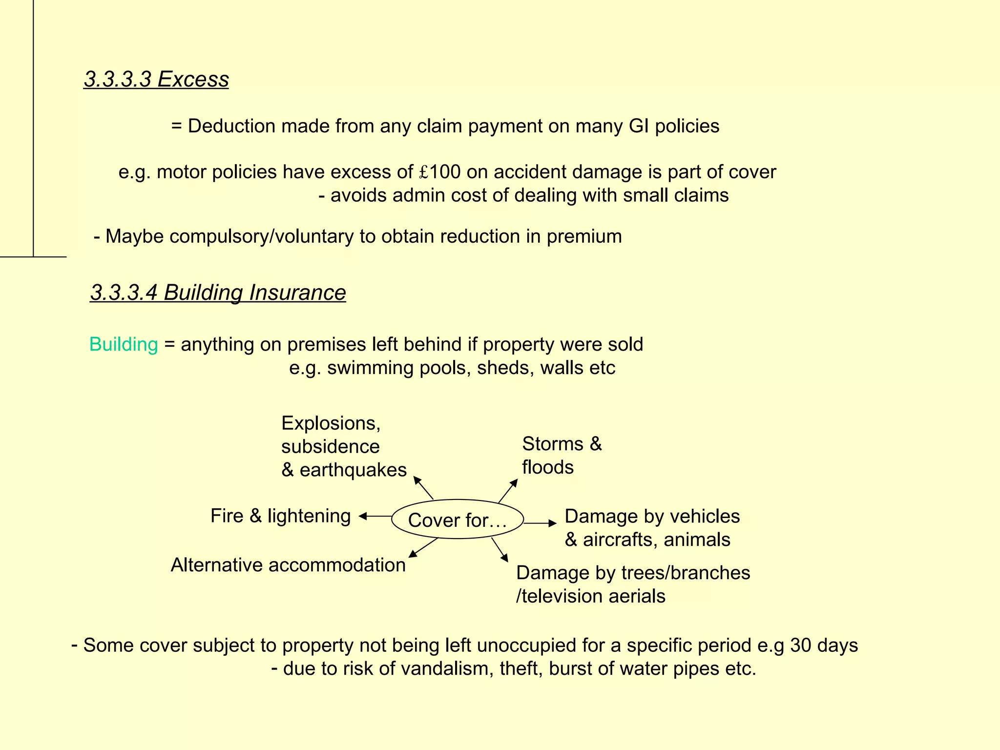 3.3.3.3 Excess

           = Deduction made from any claim payment on many GI policies

     e.g. motor policies have excess of £100 on accident damage is part of cover
                            - avoids admin cost of dealing with small claims

  - Maybe compulsory/voluntary to obtain reduction in premium

  3.3.3.4 Building Insurance

  Building = anything on premises left behind if property were sold
                         e.g. swimming pools, sheds, walls etc

                        Explosions,
                        subsidence                   Storms &
                        & earthquakes                floods

                Fire & lightening       Cover for…       Damage by vehicles
                                                         & aircrafts, animals
           Alternative accommodation                 Damage by trees/branches
                                                     /television aerials

- Some cover subject to property not being left unoccupied for a specific period e.g 30 days
                      - due to risk of vandalism, theft, burst of water pipes etc.
 