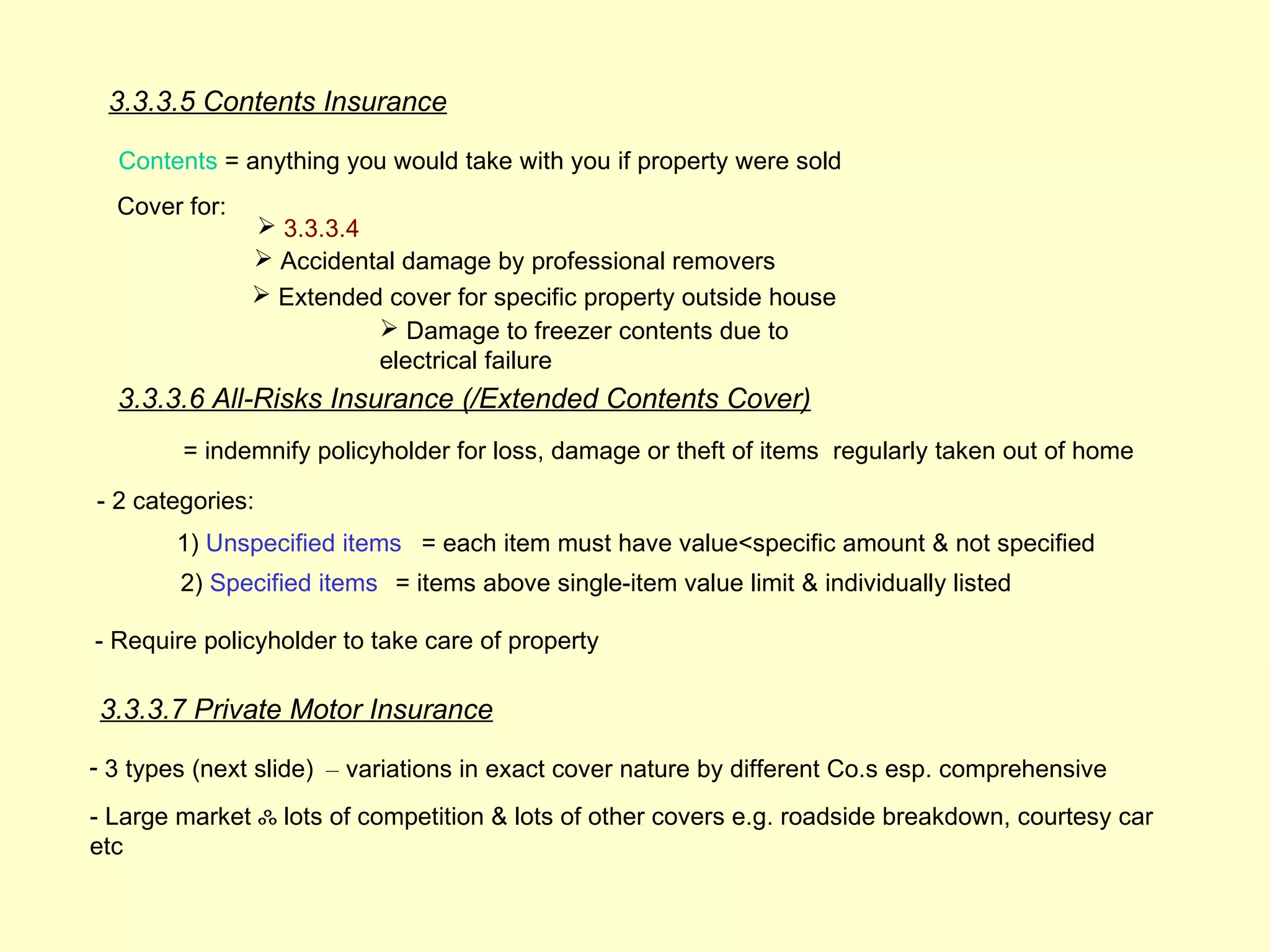 3.3.3.5 Contents Insurance

  Contents = anything you would take with you if property were sold
  Cover for:
                3.3.3.4
                Accidental damage by professional removers
                Extended cover for specific property outside house
                          Damage to freezer contents due to
                         electrical failure
  3.3.3.6 All-Risks Insurance (/Extended Contents Cover)
        = indemnify policyholder for loss, damage or theft of items regularly taken out of home

- 2 categories:
        1) Unspecified items = each item must have value<specific amount & not specified
        2) Specified items = items above single-item value limit & individually listed

- Require policyholder to take care of property

3.3.3.7 Private Motor Insurance

- 3 types (next slide) – variations in exact cover nature by different Co.s esp. comprehensive
- Large market ஃ lots of competition & lots of other covers e.g. roadside breakdown, courtesy car
etc
 