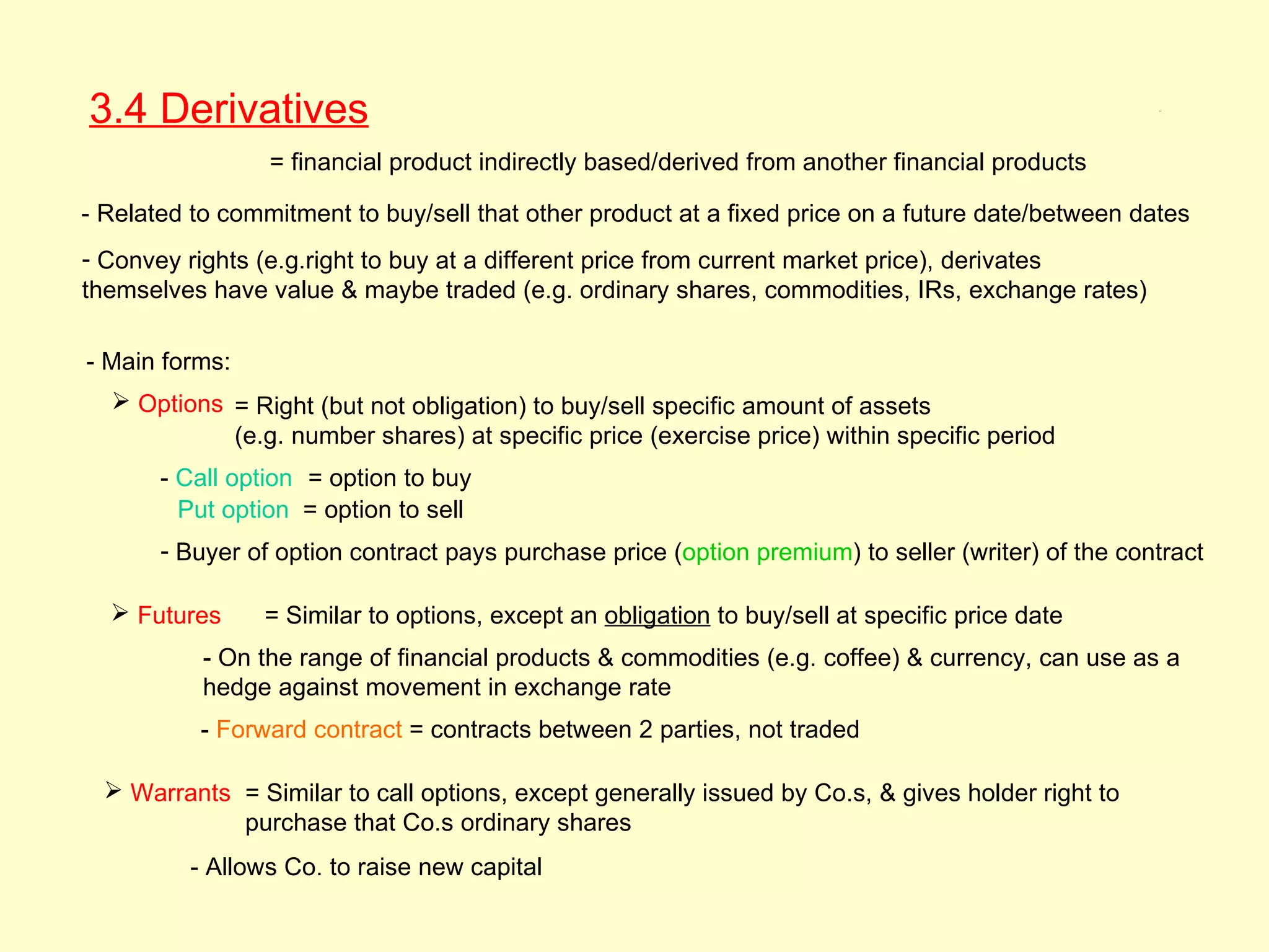 3.4 Derivatives                                                                                     3.4




                 = financial product indirectly based/derived from another financial products

- Related to commitment to buy/sell that other product at a fixed price on a future date/between dates
- Convey rights (e.g.right to buy at a different price from current market price), derivates
themselves have value & maybe traded (e.g. ordinary shares, commodities, IRs, exchange rates)

- Main forms:
   Options = Right (but not obligation) to buy/sell specific amount of assets
            (e.g. number shares) at specific price (exercise price) within specific period
       - Call option = option to buy
         Put option = option to sell
       - Buyer of option contract pays purchase price (option premium) to seller (writer) of the contract

   Futures     = Similar to options, except an obligation to buy/sell at specific price date
           - On the range of financial products & commodities (e.g. coffee) & currency, can use as a
           hedge against movement in exchange rate
           - Forward contract = contracts between 2 parties, not traded

   Warrants = Similar to call options, except generally issued by Co.s, & gives holder right to
             purchase that Co.s ordinary shares
          - Allows Co. to raise new capital
 