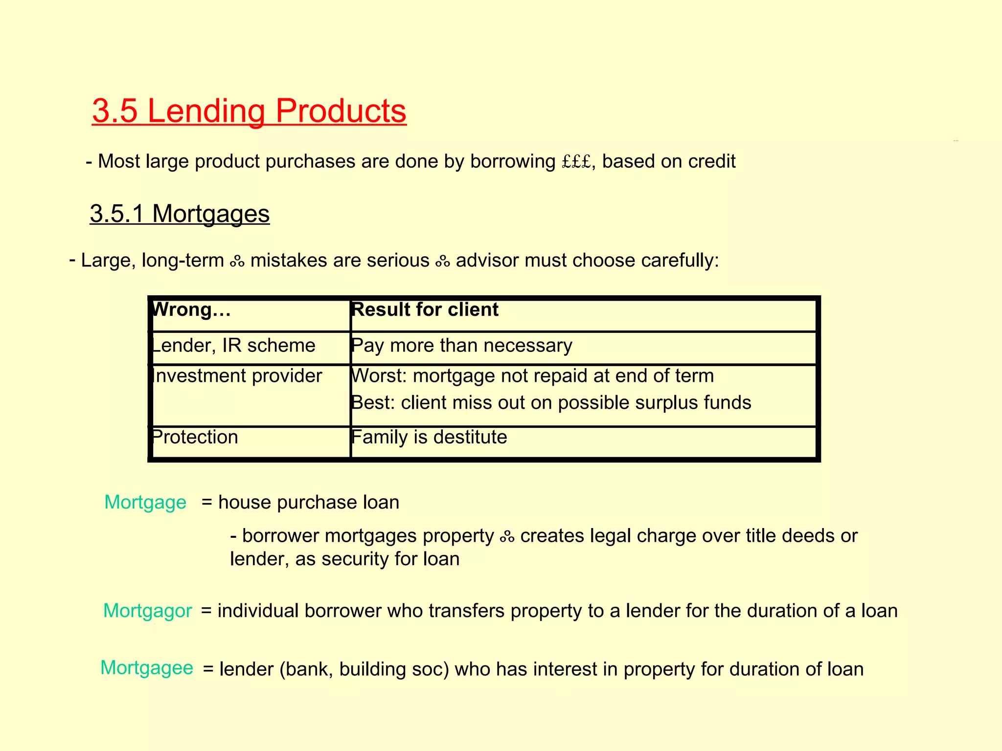 3.5 Lending Products
                                                                                                   3.5, 3.5.1




 - Most large product purchases are done by borrowing £££, based on credit

  3.5.1 Mortgages
- Large, long-term ஃ mistakes are serious ஃ advisor must choose carefully:

         Wrong…                 Result for client
         Lender, IR scheme      Pay more than necessary
         Investment provider    Worst: mortgage not repaid at end of term
                                Best: client miss out on possible surplus funds
         Protection             Family is destitute


    Mortgage = house purchase loan
                  - borrower mortgages property ஃ creates legal charge over title deeds or
                  lender, as security for loan

   Mortgagor = individual borrower who transfers property to a lender for the duration of a loan

   Mortgagee = lender (bank, building soc) who has interest in property for duration of loan
 