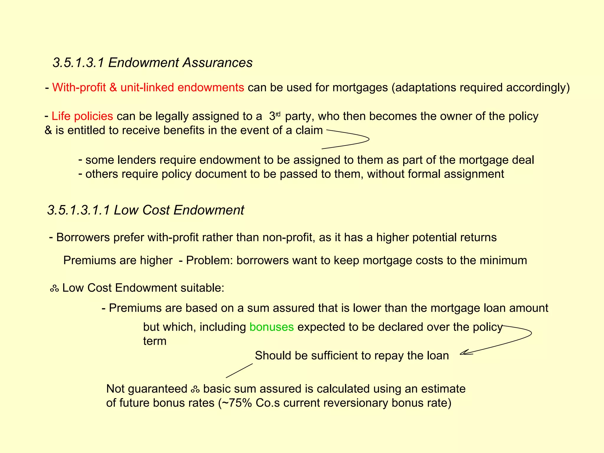 3.5.1.3.1 Endowment Assurances
- With-profit & unit-linked endowments can be used for mortgages (adaptations required accordingly)

- Life policies can be legally assigned to a 3rd party, who then becomes the owner of the policy
& is entitled to receive benefits in the event of a claim

      - some lenders require endowment to be assigned to them as part of the mortgage deal
      - others require policy document to be passed to them, without formal assignment


3.5.1.3.1.1 Low Cost Endowment
- Borrowers prefer with-profit rather than non-profit, as it has a higher potential returns

   Premiums are higher - Problem: borrowers want to keep mortgage costs to the minimum

 ஃ Low Cost Endowment suitable:
           - Premiums are based on a sum assured that is lower than the mortgage loan amount
                   but which, including bonuses expected to be declared over the policy
                   term
                                         Should be sufficient to repay the loan

            Not guaranteed ஃ basic sum assured is calculated using an estimate
            of future bonus rates (~75% Co.s current reversionary bonus rate)
 