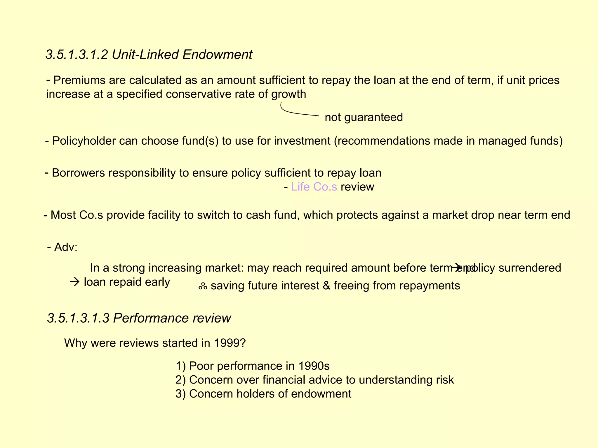 3.5.1.3.1.2 Unit-Linked Endowment
- Premiums are calculated as an amount sufficient to repay the loan at the end of term, if unit prices
increase at a specified conservative rate of growth

                                                        not guaranteed

- Policyholder can choose fund(s) to use for investment (recommendations made in managed funds)

- Borrowers responsibility to ensure policy sufficient to repay loan
                                                - Life Co.s review

- Most Co.s provide facility to switch to cash fund, which protects against a market drop near term end

- Adv:
         In a strong increasing market: may reach required amount before term end
                                                                                policy surrendered
      loan repaid early       ஃ saving future interest & freeing from repayments

3.5.1.3.1.3 Performance review
    Why were reviews started in 1999?
                          1) Poor performance in 1990s
                          2) Concern over financial advice to understanding risk
                          3) Concern holders of endowment
 