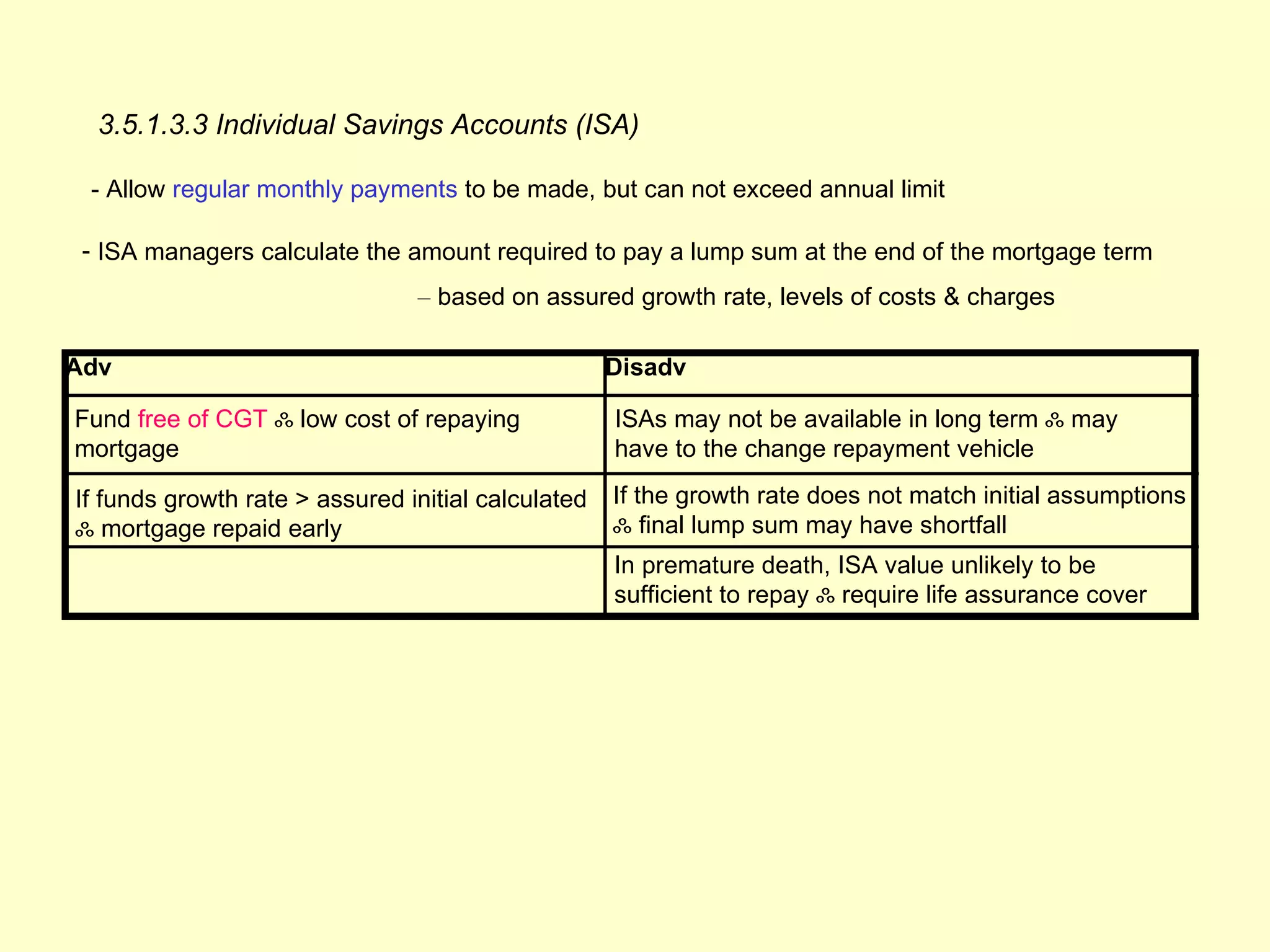 3.5.1.3.3 Individual Savings Accounts (ISA)

 - Allow regular monthly payments to be made, but can not exceed annual limit

 - ISA managers calculate the amount required to pay a lump sum at the end of the mortgage term
                                – based on assured growth rate, levels of costs & charges

Adv                                                 Disadv

Fund free of CGT ஃ low cost of repaying             ISAs may not be available in long term ஃ may
mortgage                                            have to the change repayment vehicle

If funds growth rate > assured initial calculated   If the growth rate does not match initial assumptions
ஃ mortgage repaid early                             ஃ final lump sum may have shortfall
                                                    In premature death, ISA value unlikely to be
                                                    sufficient to repay ஃ require life assurance cover
 