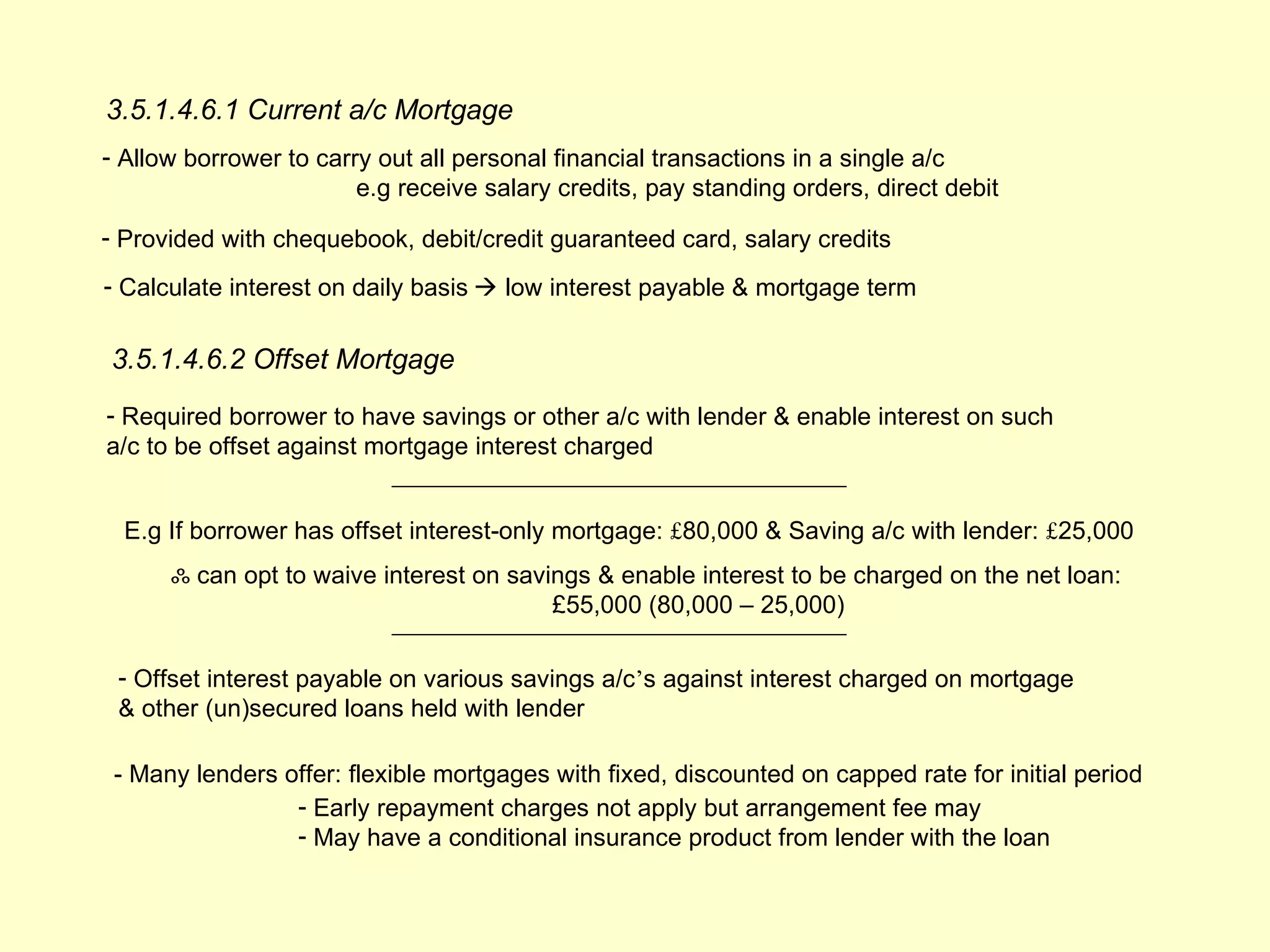 3.5.1.4.6.1 Current a/c Mortgage
- Allow borrower to carry out all personal financial transactions in a single a/c
                        e.g receive salary credits, pay standing orders, direct debit

- Provided with chequebook, debit/credit guaranteed card, salary credits
- Calculate interest on daily basis  low interest payable & mortgage term


3.5.1.4.6.2 Offset Mortgage
- Required borrower to have savings or other a/c with lender & enable interest on such
a/c to be offset against mortgage interest charged


  E.g If borrower has offset interest-only mortgage: £80,000 & Saving a/c with lender: £25,000
      ஃ can opt to waive interest on savings & enable interest to be charged on the net loan:
                                         £55,000 (80,000 – 25,000)

 - Offset interest payable on various savings a/c’s against interest charged on mortgage
 & other (un)secured loans held with lender

 - Many lenders offer: flexible mortgages with fixed, discounted on capped rate for initial period
                 - Early repayment charges not apply but arrangement fee may
                 - May have a conditional insurance product from lender with the loan
 