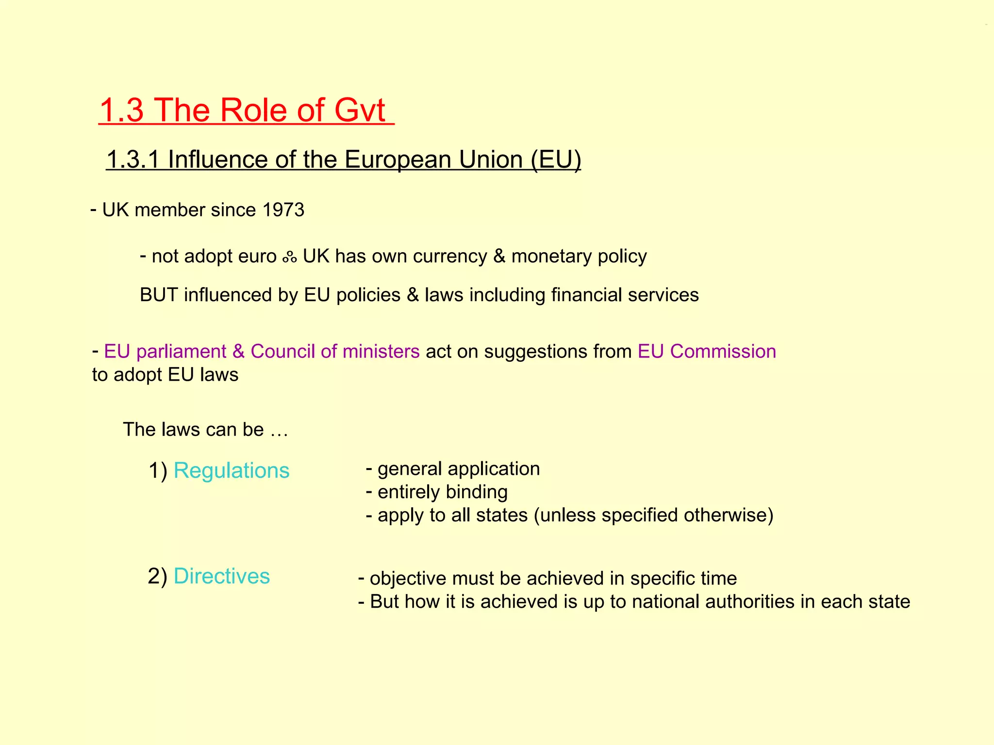 1.3




1.3 The Role of Gvt
 1.3.1 Influence of the European Union (EU)
- UK member since 1973

     - not adopt euro ஃ UK has own currency & monetary policy

     BUT influenced by EU policies & laws including financial services

- EU parliament & Council of ministers act on suggestions from EU Commission
to adopt EU laws

   The laws can be …

      1) Regulations           - general application
                               - entirely binding
                               - apply to all states (unless specified otherwise)


      2) Directives           - objective must be achieved in specific time
                              - But how it is achieved is up to national authorities in each state
 