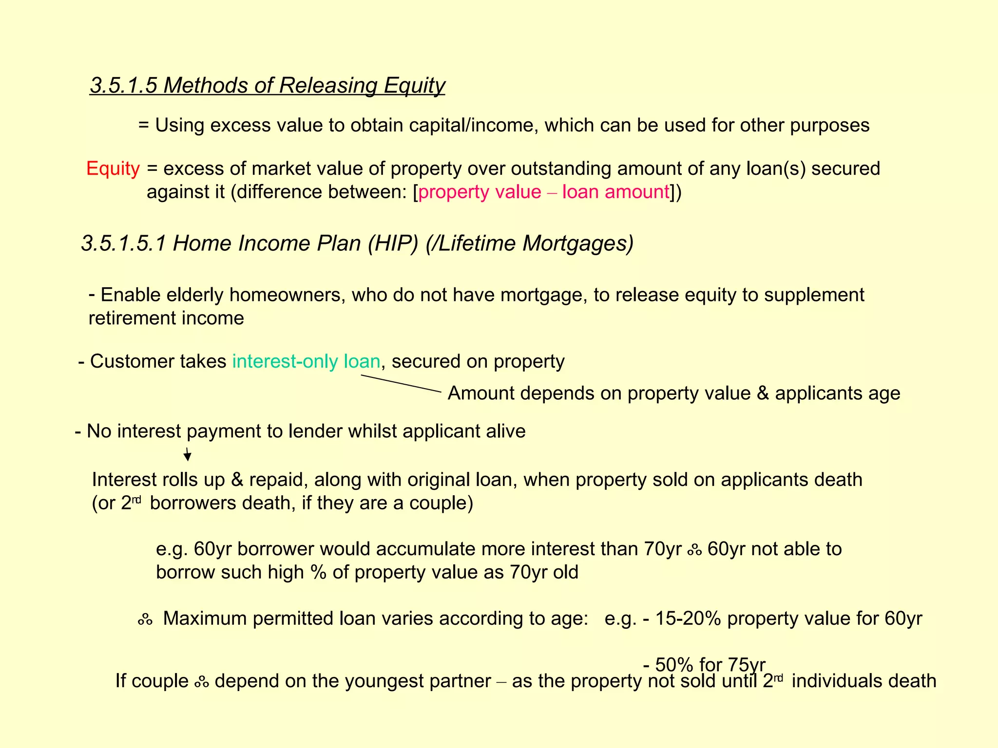 3.5.1.5 Methods of Releasing Equity
       = Using excess value to obtain capital/income, which can be used for other purposes

 Equity = excess of market value of property over outstanding amount of any loan(s) secured
        against it (difference between: [property value – loan amount])

3.5.1.5.1 Home Income Plan (HIP) (/Lifetime Mortgages)

 - Enable elderly homeowners, who do not have mortgage, to release equity to supplement
 retirement income

- Customer takes interest-only loan, secured on property
                                            Amount depends on property value & applicants age
- No interest payment to lender whilst applicant alive

  Interest rolls up & repaid, along with original loan, when property sold on applicants death
  (or 2nd borrowers death, if they are a couple)

         e.g. 60yr borrower would accumulate more interest than 70yr ஃ 60yr not able to
         borrow such high % of property value as 70yr old

       ஃ Maximum permitted loan varies according to age: e.g. - 15-20% property value for 60yr

                                                                - 50% for 75yr
    If couple ஃ depend on the youngest partner – as the property not sold until 2nd individuals death
 