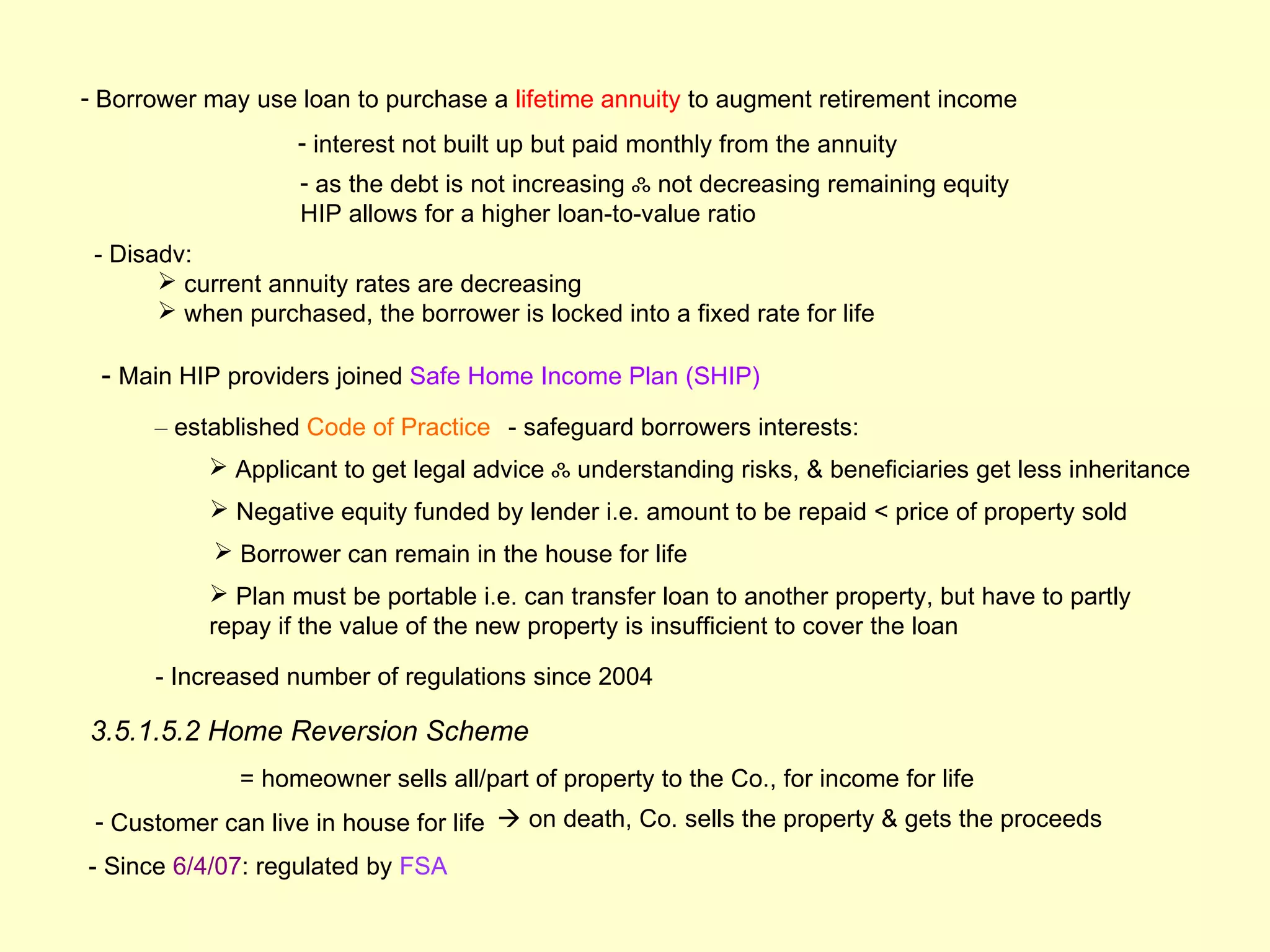 - Borrower may use loan to purchase a lifetime annuity to augment retirement income
                    - interest not built up but paid monthly from the annuity
                    - as the debt is not increasing ஃ not decreasing remaining equity
                    HIP allows for a higher loan-to-value ratio
 - Disadv:
        current annuity rates are decreasing
        when purchased, the borrower is locked into a fixed rate for life

 - Main HIP providers joined Safe Home Income Plan (SHIP)
      – established Code of Practice - safeguard borrowers interests:
            Applicant to get legal advice ஃ understanding risks, & beneficiaries get less inheritance
            Negative equity funded by lender i.e. amount to be repaid < price of property sold
             Borrower can remain in the house for life
            Plan must be portable i.e. can transfer loan to another property, but have to partly
           repay if the value of the new property is insufficient to cover the loan

      - Increased number of regulations since 2004

3.5.1.5.2 Home Reversion Scheme
              = homeowner sells all/part of property to the Co., for income for life
 - Customer can live in house for life  on death, Co. sells the property & gets the proceeds
- Since 6/4/07: regulated by FSA
 