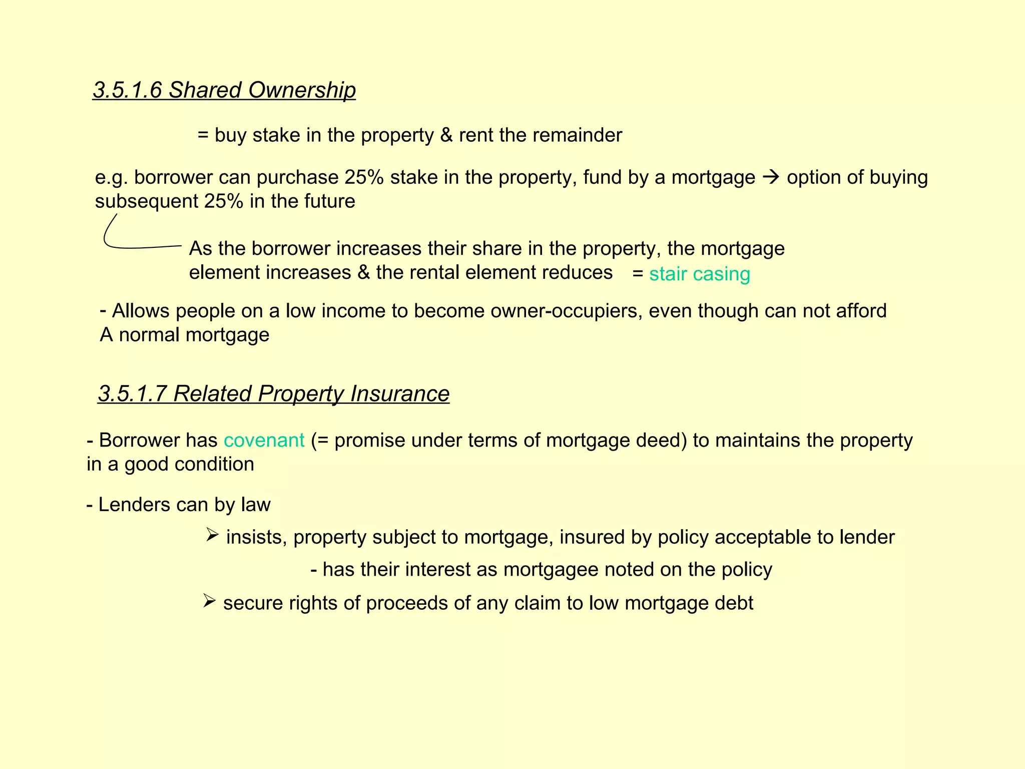 3.5.1.6 Shared Ownership
            = buy stake in the property & rent the remainder

e.g. borrower can purchase 25% stake in the property, fund by a mortgage  option of buying
subsequent 25% in the future

           As the borrower increases their share in the property, the mortgage
           element increases & the rental element reduces = stair casing
 - Allows people on a low income to become owner-occupiers, even though can not afford
 A normal mortgage


 3.5.1.7 Related Property Insurance

- Borrower has covenant (= promise under terms of mortgage deed) to maintains the property
in a good condition

- Lenders can by law
             insists, property subject to mortgage, insured by policy acceptable to lender
                        - has their interest as mortgagee noted on the policy
             secure rights of proceeds of any claim to low mortgage debt
 