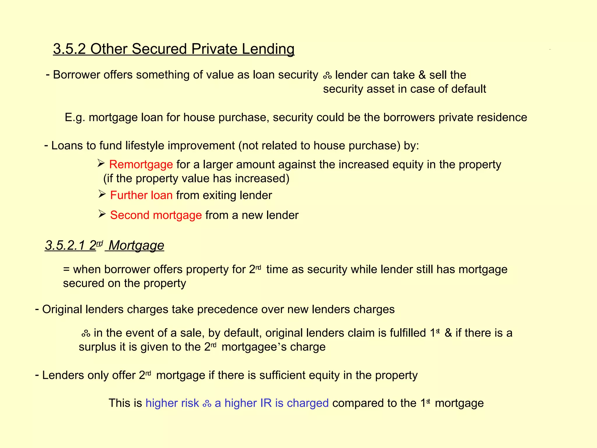 3.5.2 Other Secured Private Lending                                                                   3.5.2




  - Borrower offers something of value as loan security ஃ lender can take & sell the
                                                        security asset in case of default

      E.g. mortgage loan for house purchase, security could be the borrowers private residence

 - Loans to fund lifestyle improvement (not related to house purchase) by:
             Remortgage for a larger amount against the increased equity in the property
             (if the property value has increased)
             Further loan from exiting lender
              Second mortgage from a new lender

 3.5.2.1 2nd Mortgage
     = when borrower offers property for 2nd time as security while lender still has mortgage
     secured on the property

- Original lenders charges take precedence over new lenders charges

         ஃ in the event of a sale, by default, original lenders claim is fulfilled 1st & if there is a
         surplus it is given to the 2nd mortgagee’s charge

- Lenders only offer 2nd mortgage if there is sufficient equity in the property

               This is higher risk ஃ a higher IR is charged compared to the 1st mortgage
 