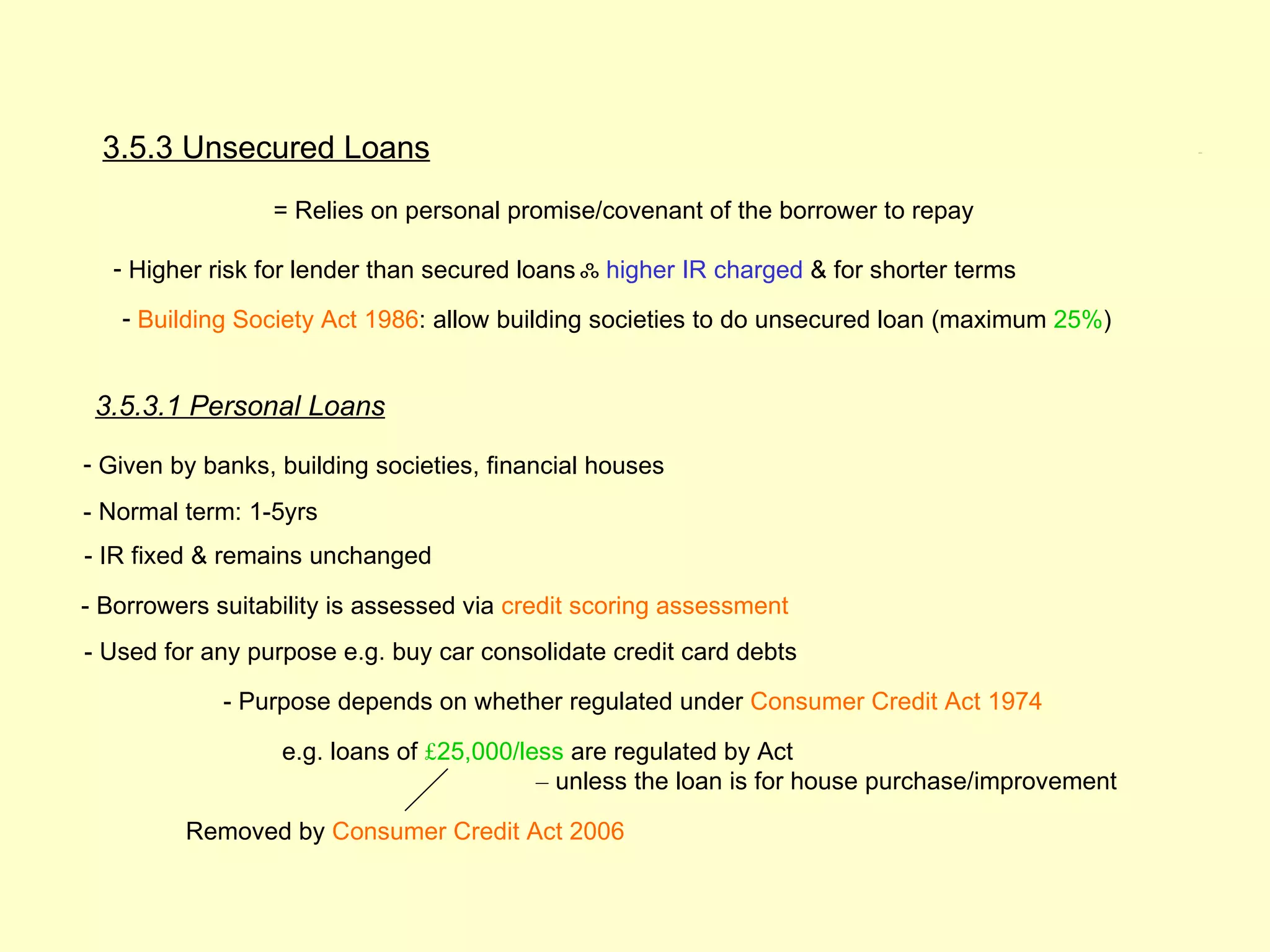 3.5.3 Unsecured Loans                                                                          3.5.3




                 = Relies on personal promise/covenant of the borrower to repay

  - Higher risk for lender than secured loans ஃ higher IR charged & for shorter terms

   - Building Society Act 1986: allow building societies to do unsecured loan (maximum 25%)


 3.5.3.1 Personal Loans

- Given by banks, building societies, financial houses
- Normal term: 1-5yrs
- IR fixed & remains unchanged

- Borrowers suitability is assessed via credit scoring assessment
- Used for any purpose e.g. buy car consolidate credit card debts

             - Purpose depends on whether regulated under Consumer Credit Act 1974

                  e.g. loans of £25,000/less are regulated by Act
                                          – unless the loan is for house purchase/improvement

         Removed by Consumer Credit Act 2006
 