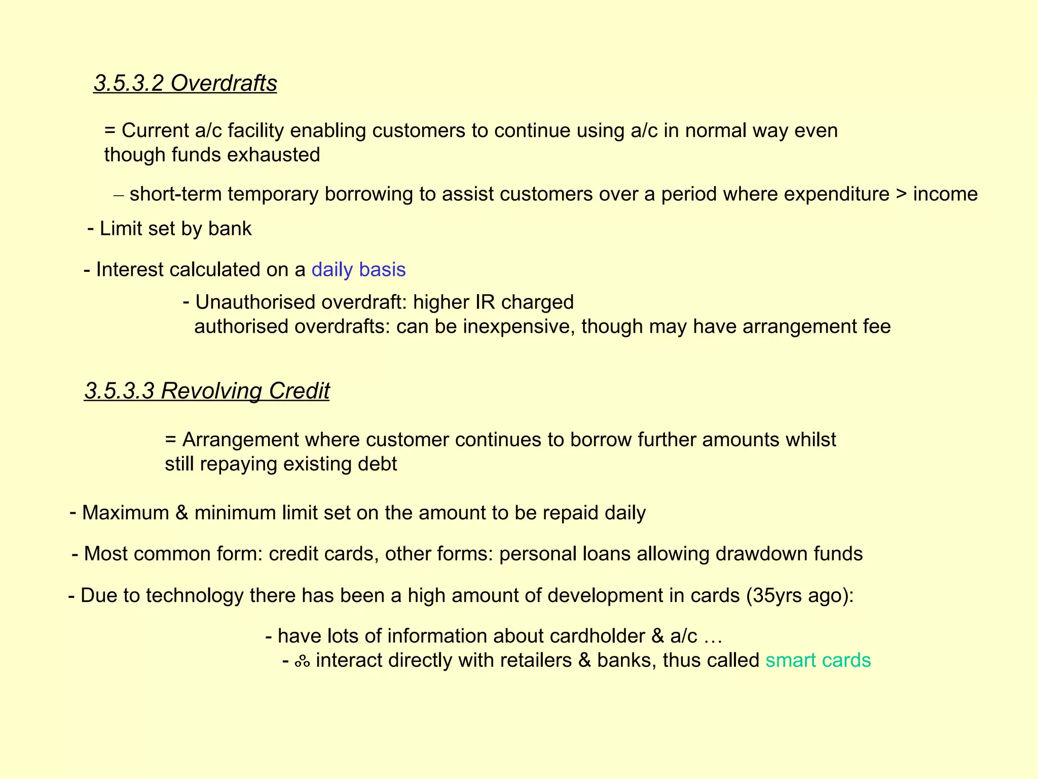 3.5.3.2 Overdrafts

   = Current a/c facility enabling customers to continue using a/c in normal way even
   though funds exhausted
     – short-term temporary borrowing to assist customers over a period where expenditure > income
  - Limit set by bank

 - Interest calculated on a daily basis
             - Unauthorised overdraft: higher IR charged
               authorised overdrafts: can be inexpensive, though may have arrangement fee


 3.5.3.3 Revolving Credit

          = Arrangement where customer continues to borrow further amounts whilst
          still repaying existing debt

- Maximum & minimum limit set on the amount to be repaid daily

- Most common form: credit cards, other forms: personal loans allowing drawdown funds

- Due to technology there has been a high amount of development in cards (35yrs ago):

                        - have lots of information about cardholder & a/c …
                          - ஃ interact directly with retailers & banks, thus called smart cards
 