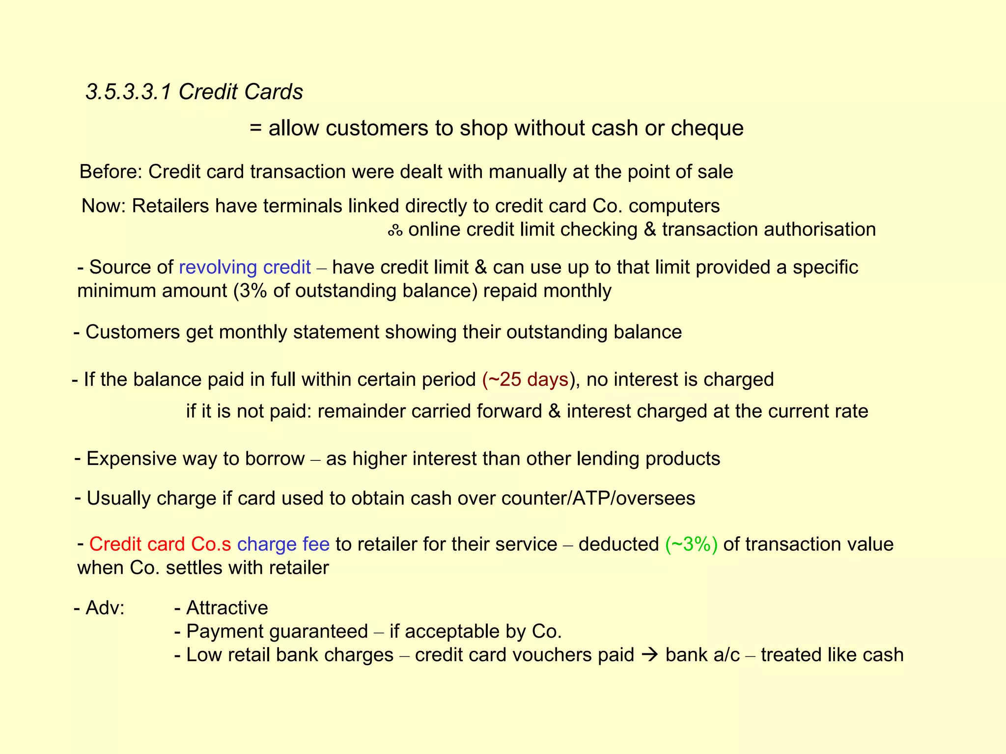 3.5.3.3.1 Credit Cards
                     = allow customers to shop without cash or cheque
Before: Credit card transaction were dealt with manually at the point of sale
 Now: Retailers have terminals linked directly to credit card Co. computers
                                    ஃ online credit limit checking & transaction authorisation
- Source of revolving credit – have credit limit & can use up to that limit provided a specific
minimum amount (3% of outstanding balance) repaid monthly

- Customers get monthly statement showing their outstanding balance

- If the balance paid in full within certain period (~25 days), no interest is charged
             if it is not paid: remainder carried forward & interest charged at the current rate

- Expensive way to borrow – as higher interest than other lending products

- Usually charge if card used to obtain cash over counter/ATP/oversees

- Credit card Co.s charge fee to retailer for their service – deducted (~3%) of transaction value
when Co. settles with retailer

- Adv:      - Attractive
            - Payment guaranteed – if acceptable by Co.
            - Low retail bank charges – credit card vouchers paid  bank a/c – treated like cash
 