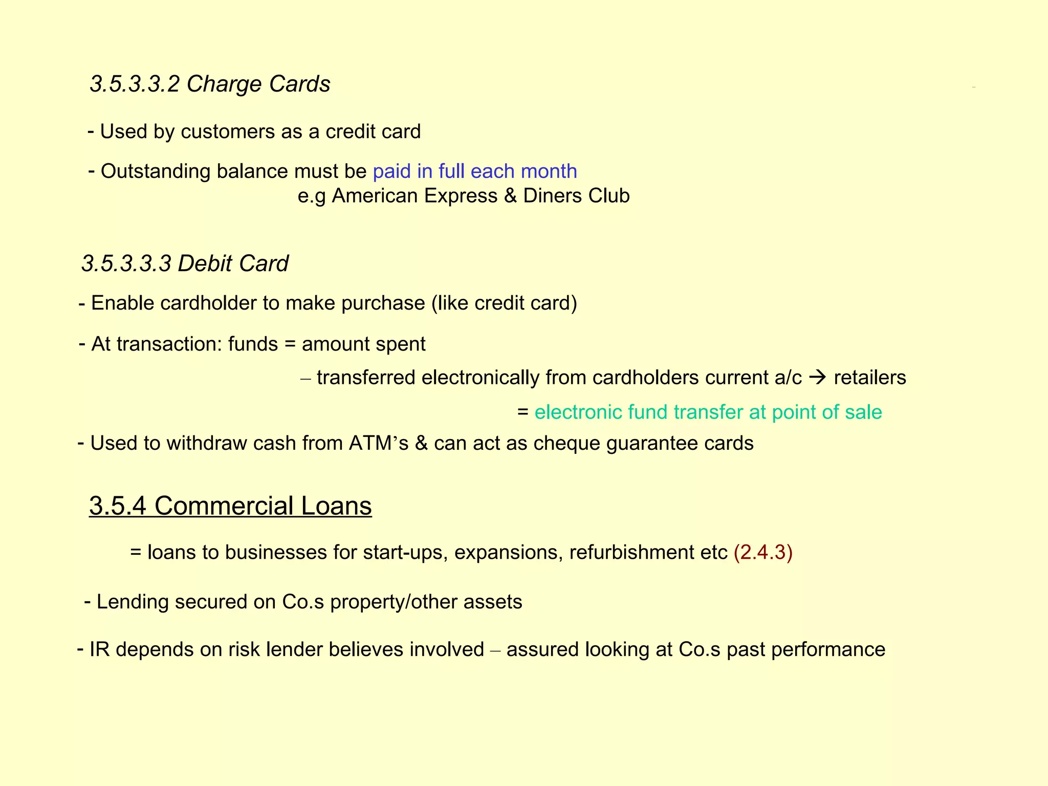 3.5.3.3.2 Charge Cards                                                                         3.5.4




 - Used by customers as a credit card
 - Outstanding balance must be paid in full each month
                       e.g American Express & Diners Club


3.5.3.3.3 Debit Card
- Enable cardholder to make purchase (like credit card)
- At transaction: funds = amount spent
                        – transferred electronically from cardholders current a/c  retailers
                                                = electronic fund transfer at point of sale
- Used to withdraw cash from ATM’s & can act as cheque guarantee cards


 3.5.4 Commercial Loans
     = loans to businesses for start-ups, expansions, refurbishment etc (2.4.3)

- Lending secured on Co.s property/other assets

- IR depends on risk lender believes involved – assured looking at Co.s past performance
 
