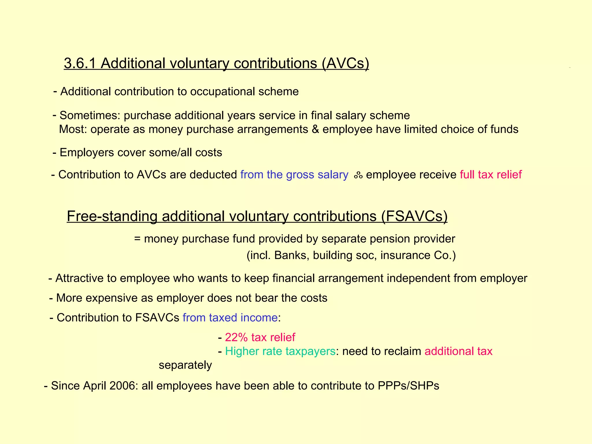 3.6.1 Additional voluntary contributions (AVCs)                                              3.6.1




 - Additional contribution to occupational scheme

 - Sometimes: purchase additional years service in final salary scheme
   Most: operate as money purchase arrangements & employee have limited choice of funds

 - Employers cover some/all costs
 - Contribution to AVCs are deducted from the gross salary ஃ employee receive full tax relief


    Free-standing additional voluntary contributions (FSAVCs)
                 = money purchase fund provided by separate pension provider
                                     (incl. Banks, building soc, insurance Co.)
- Attractive to employee who wants to keep financial arrangement independent from employer
- More expensive as employer does not bear the costs
 - Contribution to FSAVCs from taxed income:
                                   - 22% tax relief
                                   - Higher rate taxpayers: need to reclaim additional tax
                      separately
- Since April 2006: all employees have been able to contribute to PPPs/SHPs
 