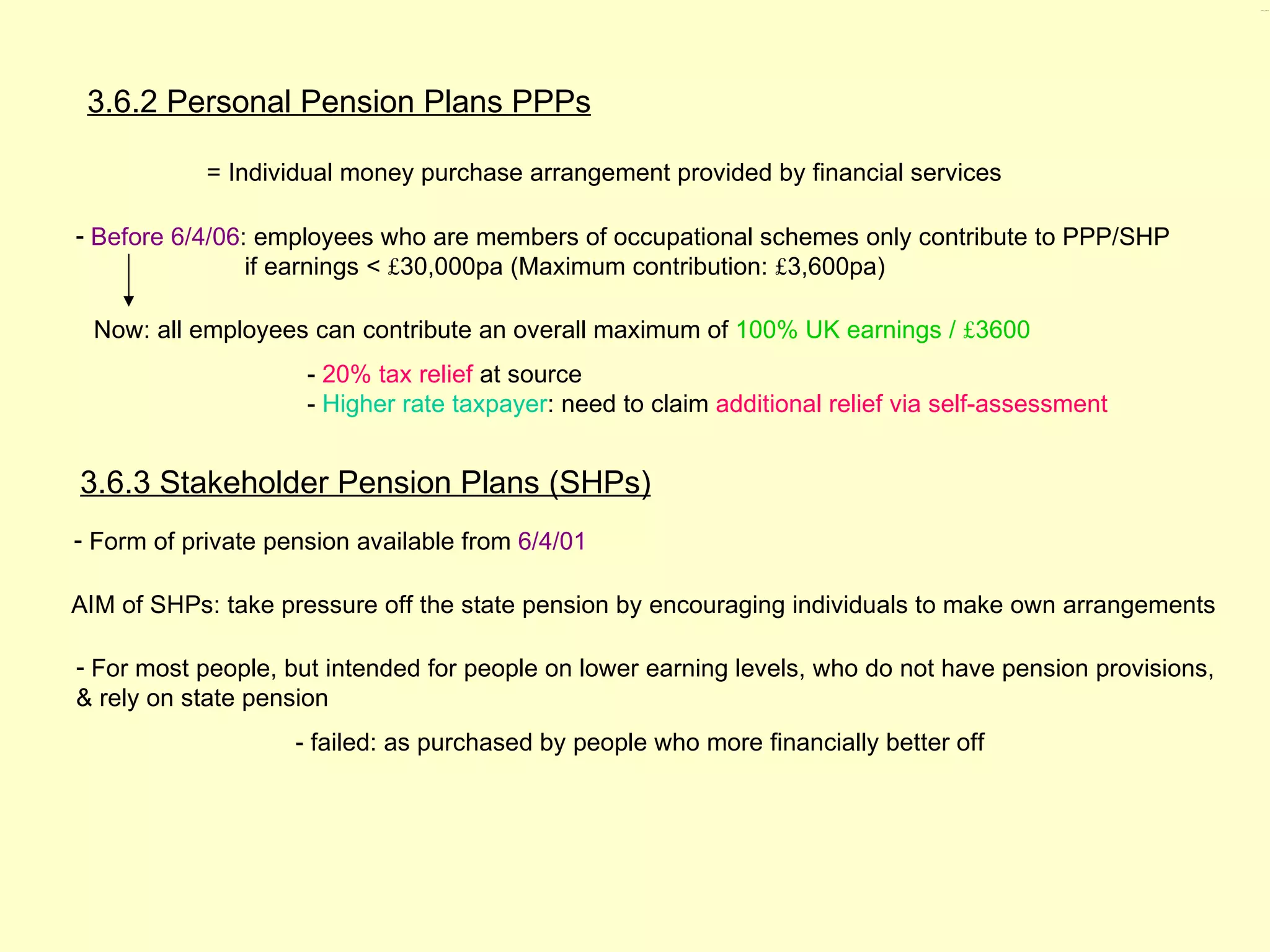 3.6.2, 3.6.3




 3.6.2 Personal Pension Plans PPPs

            = Individual money purchase arrangement provided by financial services

- Before 6/4/06: employees who are members of occupational schemes only contribute to PPP/SHP
                if earnings < £30,000pa (Maximum contribution: £3,600pa)

 Now: all employees can contribute an overall maximum of 100% UK earnings / £3600
                     - 20% tax relief at source
                     - Higher rate taxpayer: need to claim additional relief via self-assessment


3.6.3 Stakeholder Pension Plans (SHPs)
- Form of private pension available from 6/4/01

AIM of SHPs: take pressure off the state pension by encouraging individuals to make own arrangements

- For most people, but intended for people on lower earning levels, who do not have pension provisions,
& rely on state pension
                    - failed: as purchased by people who more financially better off
 