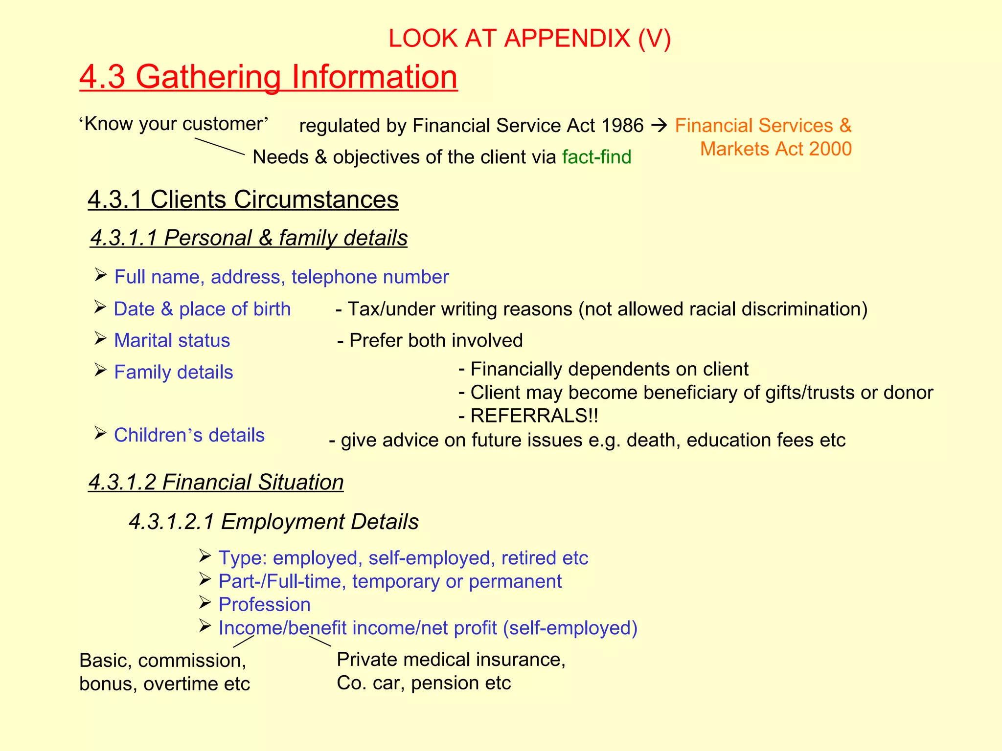 LOOK AT APPENDIX (V)
4.3 Gathering Information
‘Know your customer’      regulated by Financial Service Act 1986  Financial Services &
                      Needs & objectives of the client via fact-find   Markets Act 2000

 4.3.1 Clients Circumstances
 4.3.1.1 Personal & family details
  Full name, address, telephone number
  Date & place of birth       - Tax/under writing reasons (not allowed racial discrimination)
  Marital status              - Prefer both involved
  Family details                             - Financially dependents on client
                                              - Client may become beneficiary of gifts/trusts or donor
                                              - REFERRALS!!
  Children’s details         - give advice on future issues e.g. death, education fees etc

 4.3.1.2 Financial Situation
     4.3.1.2.1 Employment Details
              Type: employed, self-employed, retired etc
              Part-/Full-time, temporary or permanent
              Profession
              Income/benefit income/net profit (self-employed)
Basic, commission,             Private medical insurance,
bonus, overtime etc            Co. car, pension etc
 