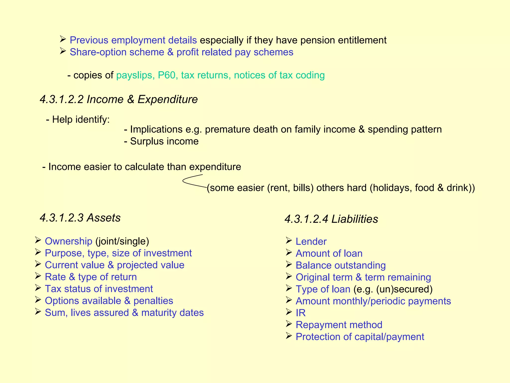  Previous employment details especially if they have pension entitlement
      Share-option scheme & profit related pay schemes

       - copies of payslips, P60, tax returns, notices of tax coding

 4.3.1.2.2 Income & Expenditure
  - Help identify:
                     - Implications e.g. premature death on family income & spending pattern
                     - Surplus income

 - Income easier to calculate than expenditure

                                        (some easier (rent, bills) others hard (holidays, food & drink))


 4.3.1.2.3 Assets                                         4.3.1.2.4 Liabilities
 Ownership (joint/single)                                 Lender
 Purpose, type, size of investment                        Amount of loan
 Current value & projected value                          Balance outstanding
 Rate & type of return                                    Original term & term remaining
 Tax status of investment                                 Type of loan (e.g. (un)secured)
 Options available & penalties                            Amount monthly/periodic payments
 Sum, lives assured & maturity dates                      IR
                                                           Repayment method
                                                           Protection of capital/payment
 