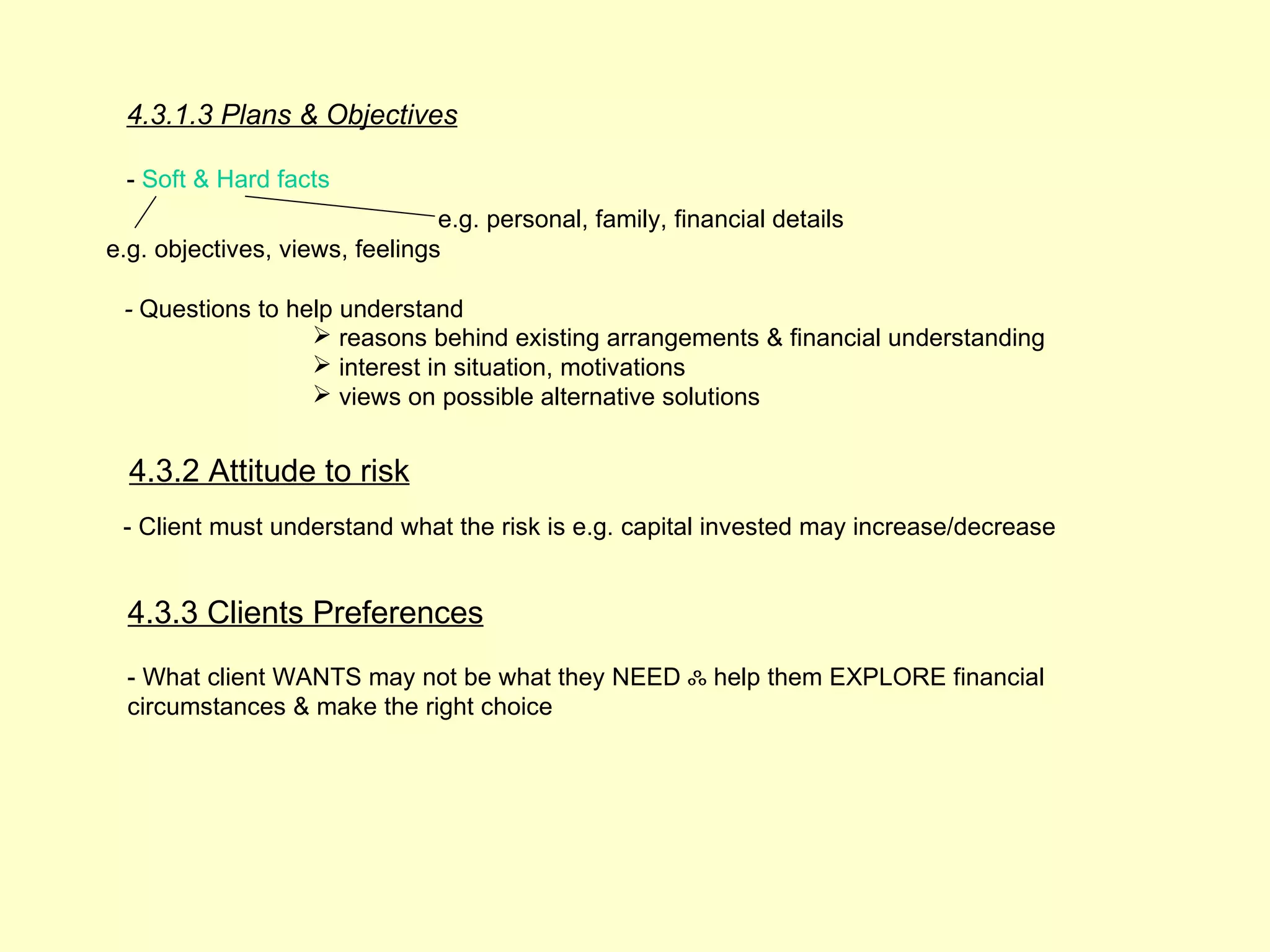 4.3.1.3 Plans & Objectives

 - Soft & Hard facts
                                e.g. personal, family, financial details
e.g. objectives, views, feelings

 - Questions to help understand
                   reasons behind existing arrangements & financial understanding
                   interest in situation, motivations
                   views on possible alternative solutions


  4.3.2 Attitude to risk
 - Client must understand what the risk is e.g. capital invested may increase/decrease


  4.3.3 Clients Preferences
  - What client WANTS may not be what they NEED ஃ help them EXPLORE financial
  circumstances & make the right choice
 