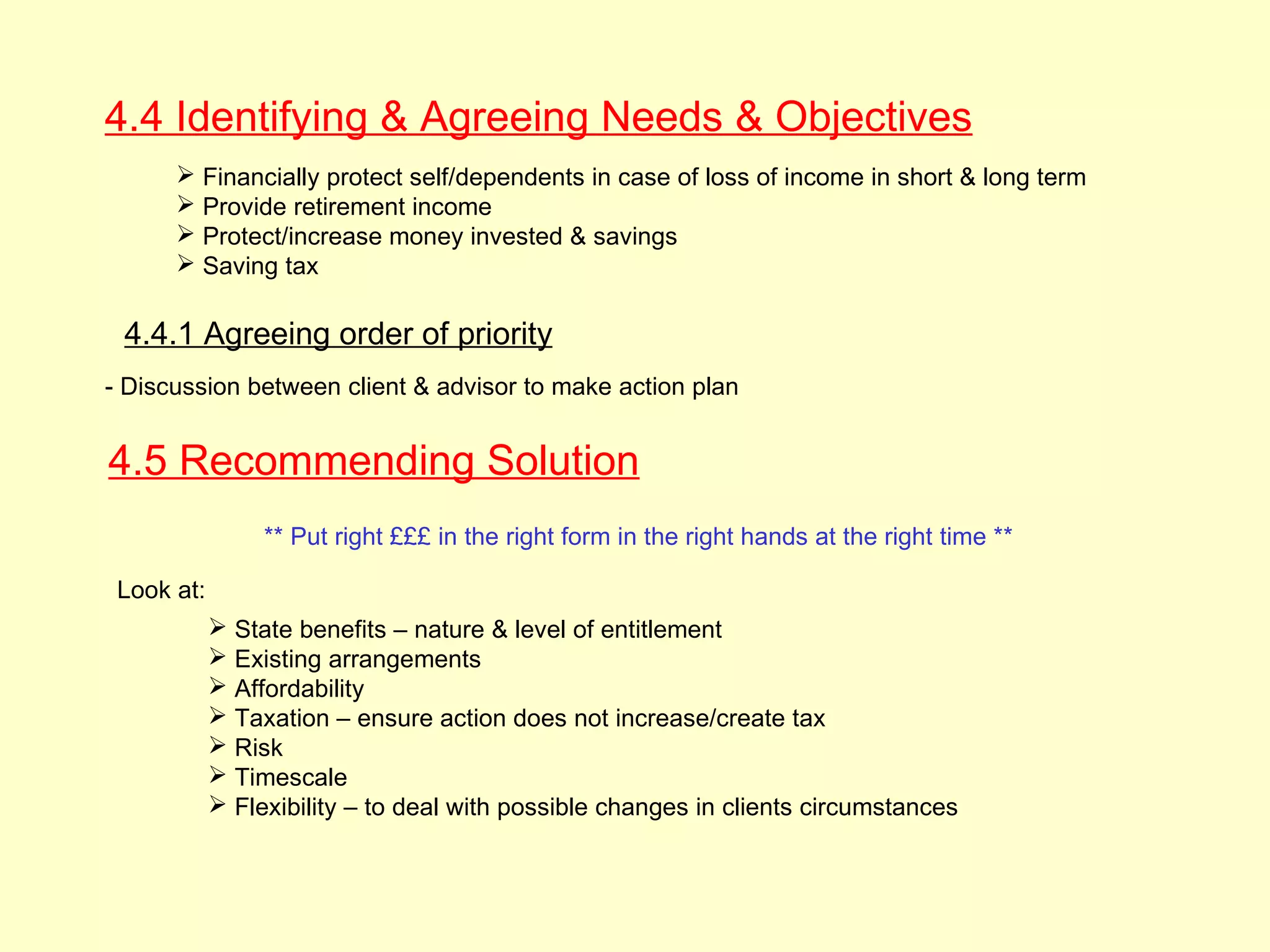 4.4 Identifying & Agreeing Needs & Objectives
       Financially protect self/dependents in case of loss of income in short & long term
       Provide retirement income
       Protect/increase money invested & savings
       Saving tax

 4.4.1 Agreeing order of priority
- Discussion between client & advisor to make action plan


4.5 Recommending Solution
                 ** Put right £££ in the right form in the right hands at the right time **

 Look at:
             State benefits – nature & level of entitlement
             Existing arrangements
             Affordability
             Taxation – ensure action does not increase/create tax
             Risk
             Timescale
             Flexibility – to deal with possible changes in clients circumstances
 