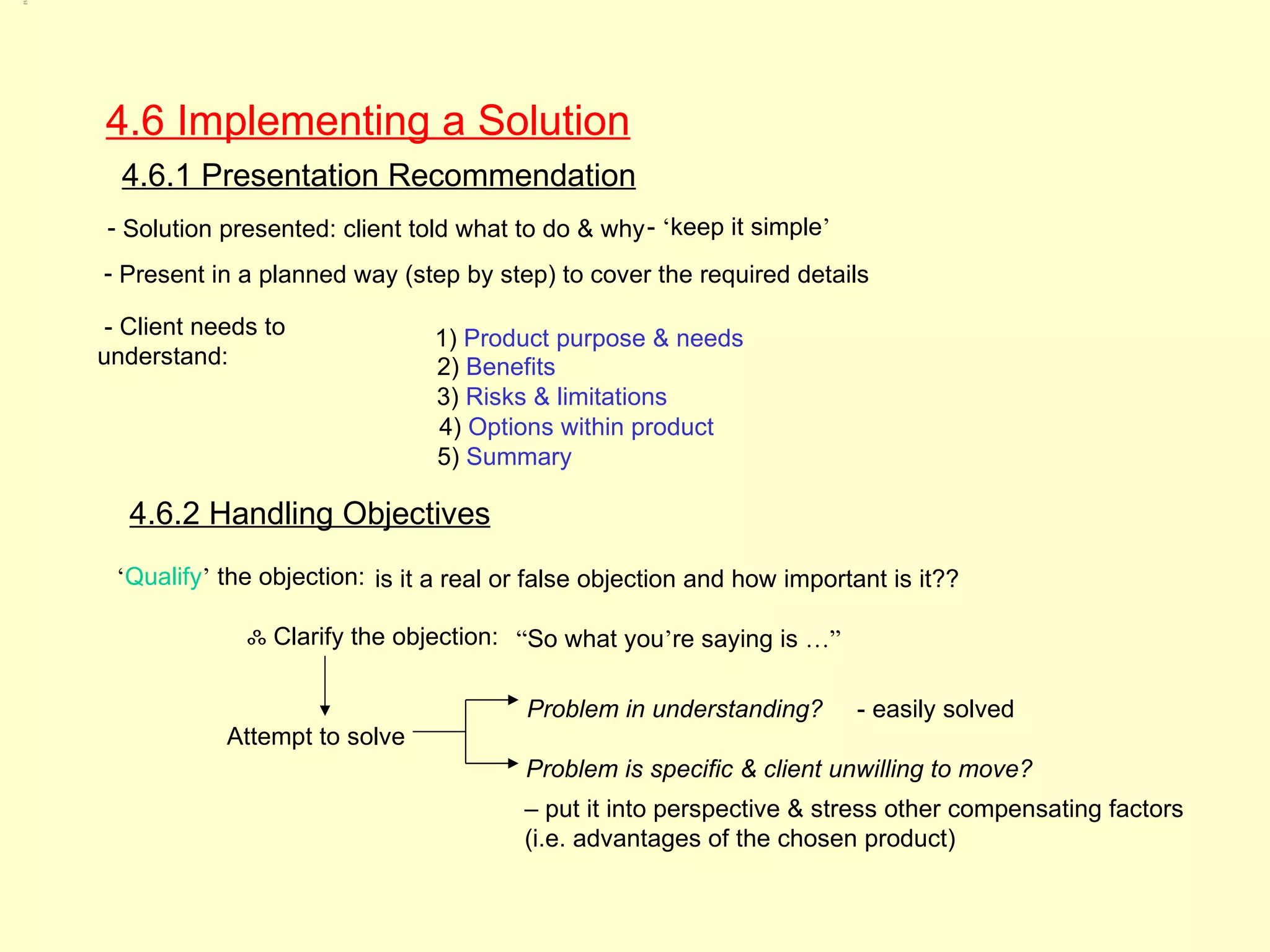 4.6,
4.6.1,
4.6.2




         4.6 Implementing a Solution
           4.6.1 Presentation Recommendation
         - Solution presented: client told what to do & why - ‘keep it simple’
         - Present in a planned way (step by step) to cover the required details

          - Client needs to             1) Product purpose & needs
         understand:                    2) Benefits
                                        3) Risks & limitations
                                        4) Options within product
                                        5) Summary

            4.6.2 Handling Objectives
          ‘Qualify’ the objection: is it a real or false objection and how important is it??

                       ஃ Clarify the objection: “So what you’re saying is …”

                                                 Problem in understanding?        - easily solved
                     Attempt to solve
                                                 Problem is specific & client unwilling to move?
                                                 – put it into perspective & stress other compensating factors
                                                 (i.e. advantages of the chosen product)
 