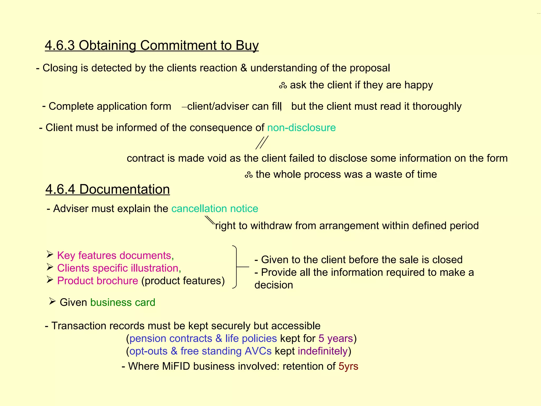 4.6.3, 4.6.4




 4.6.3 Obtaining Commitment to Buy
- Closing is detected by the clients reaction & understanding of the proposal
                                                     ஃ ask the client if they are happy
 - Complete application form –client/adviser can fill but the client must read it thoroughly
                                                    ,

- Client must be informed of the consequence of non-disclosure

                   contract is made void as the client failed to disclose some information on the form
                                             ஃ the whole process was a waste of time
  4.6.4 Documentation
  - Adviser must explain the cancellation notice
                                       right to withdraw from arrangement within defined period

   Key features documents,                    - Given to the client before the sale is closed
   Clients specific illustration,             - Provide all the information required to make a
   Product brochure (product features)        decision
   Given business card

 - Transaction records must be kept securely but accessible
                   (pension contracts & life policies kept for 5 years)
                   (opt-outs & free standing AVCs kept indefinitely)
                  - Where MiFID business involved: retention of 5yrs
 