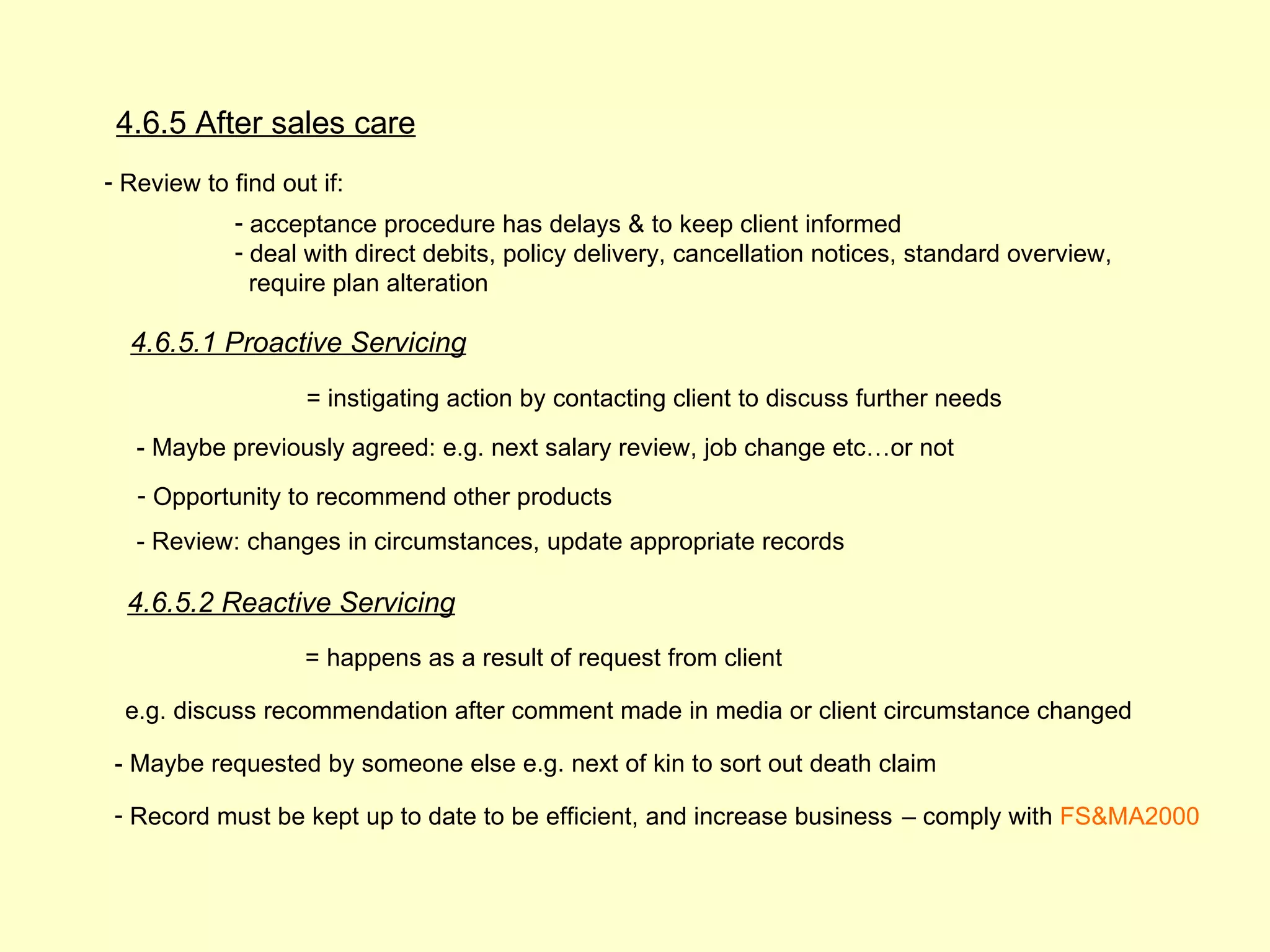 4.6.5 After sales care
- Review to find out if:
             - acceptance procedure has delays & to keep client informed
             - deal with direct debits, policy delivery, cancellation notices, standard overview,
               require plan alteration

  4.6.5.1 Proactive Servicing
                    = instigating action by contacting client to discuss further needs

   - Maybe previously agreed: e.g. next salary review, job change etc…or not
   - Opportunity to recommend other products
   - Review: changes in circumstances, update appropriate records

  4.6.5.2 Reactive Servicing
                    = happens as a result of request from client

  e.g. discuss recommendation after comment made in media or client circumstance changed

 - Maybe requested by someone else e.g. next of kin to sort out death claim

 - Record must be kept up to date to be efficient, and increase business – comply with FS&MA2000
 