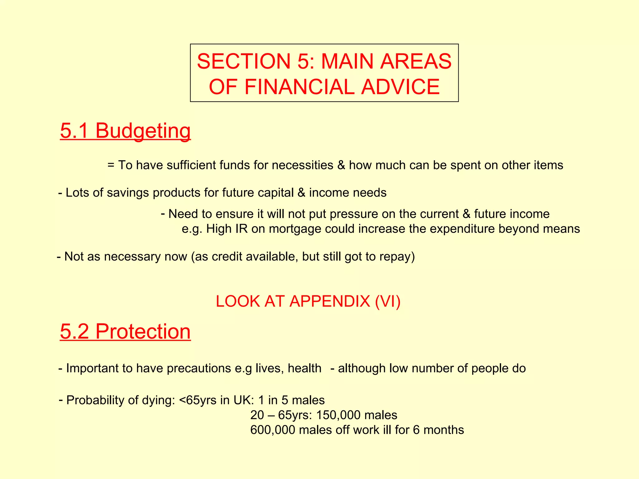 SECTION 5: MAIN AREAS
                           OF FINANCIAL ADVICE

5.1 Budgeting
         = To have sufficient funds for necessities & how much can be spent on other items

- Lots of savings products for future capital & income needs
                   - Need to ensure it will not put pressure on the current & future income
                       e.g. High IR on mortgage could increase the expenditure beyond means

- Not as necessary now (as credit available, but still got to repay)


                              LOOK AT APPENDIX (VI)

5.2 Protection
- Important to have precautions e.g lives, health - although low number of people do

- Probability of dying: <65yrs in UK: 1 in 5 males
                                    20 – 65yrs: 150,000 males
                                    600,000 males off work ill for 6 months
 