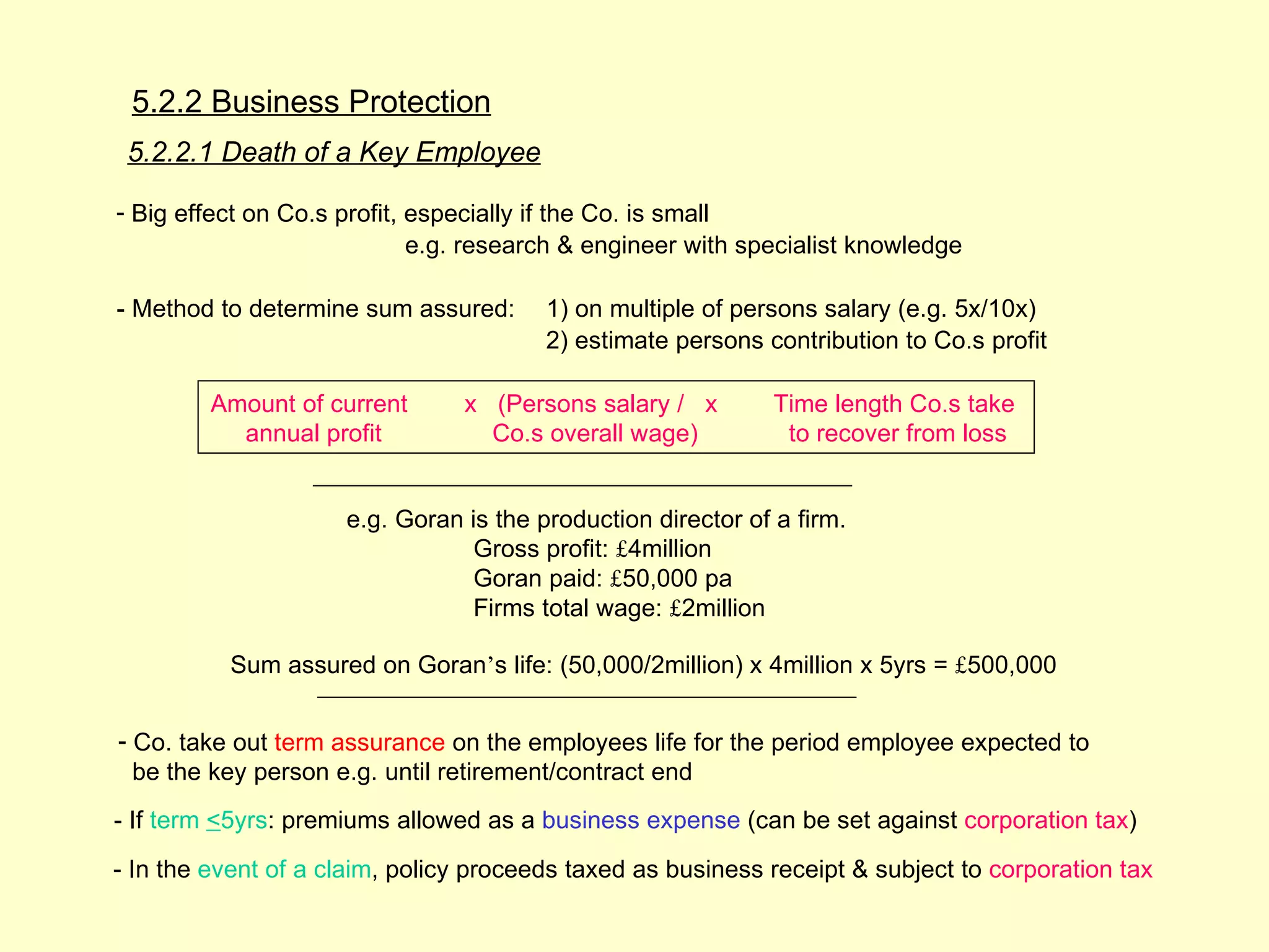 5.2.2 Business Protection
 5.2.2.1 Death of a Key Employee

- Big effect on Co.s profit, especially if the Co. is small
                             e.g. research & engineer with specialist knowledge

- Method to determine sum assured:      1) on multiple of persons salary (e.g. 5x/10x)
                                        2) estimate persons contribution to Co.s profit

         Amount of current      x (Persons salary / x         Time length Co.s take
           annual profit          Co.s overall wage)           to recover from loss


                     e.g. Goran is the production director of a firm.
                                 Gross profit: £4million
                                 Goran paid: £50,000 pa
                                 Firms total wage: £2million

          Sum assured on Goran’s life: (50,000/2million) x 4million x 5yrs = £500,000


- Co. take out term assurance on the employees life for the period employee expected to
  be the key person e.g. until retirement/contract end
- If term <5yrs: premiums allowed as a business expense (can be set against corporation tax)
- In the event of a claim, policy proceeds taxed as business receipt & subject to corporation tax
 