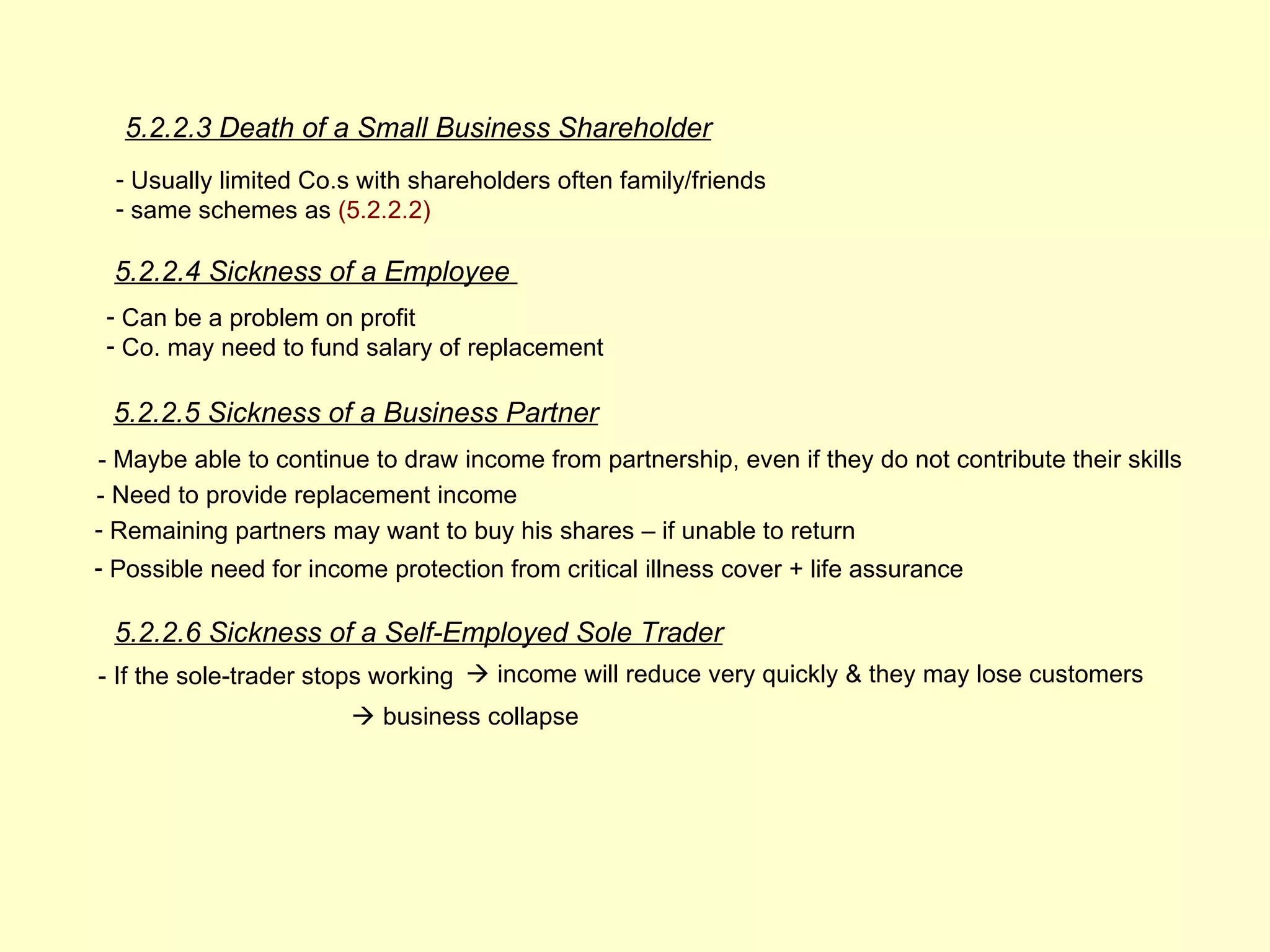 5.2.2.3 Death of a Small Business Shareholder
 - Usually limited Co.s with shareholders often family/friends
 - same schemes as (5.2.2.2)

 5.2.2.4 Sickness of a Employee
 - Can be a problem on profit
 - Co. may need to fund salary of replacement

 5.2.2.5 Sickness of a Business Partner
- Maybe able to continue to draw income from partnership, even if they do not contribute their skills
- Need to provide replacement income
- Remaining partners may want to buy his shares – if unable to return
- Possible need for income protection from critical illness cover + life assurance

 5.2.2.6 Sickness of a Self-Employed Sole Trader
- If the sole-trader stops working  income will reduce very quickly & they may lose customers
                        business collapse
 