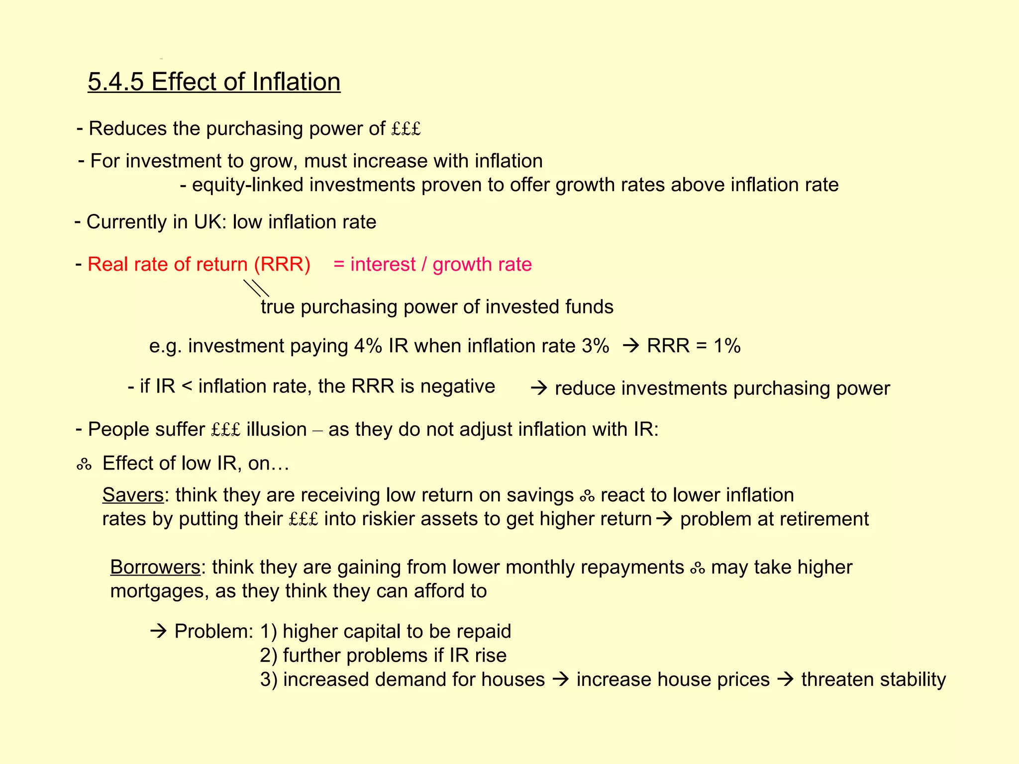 5.4.5




 5.4.5 Effect of Inflation
- Reduces the purchasing power of £££
- For investment to grow, must increase with inflation
            - equity-linked investments proven to offer growth rates above inflation rate
- Currently in UK: low inflation rate

- Real rate of return (RRR)    = interest / growth rate

                      true purchasing power of invested funds
         e.g. investment paying 4% IR when inflation rate 3%  RRR = 1%

      - if IR < inflation rate, the RRR is negative     reduce investments purchasing power

- People suffer £££ illusion – as they do not adjust inflation with IR:
ஃ Effect of low IR, on…
   Savers: think they are receiving low return on savings ஃ react to lower inflation
   rates by putting their £££ into riskier assets to get higher return  problem at retirement

    Borrowers: think they are gaining from lower monthly repayments ஃ may take higher
    mortgages, as they think they can afford to

          Problem: 1) higher capital to be repaid
                    2) further problems if IR rise
                    3) increased demand for houses  increase house prices  threaten stability
 