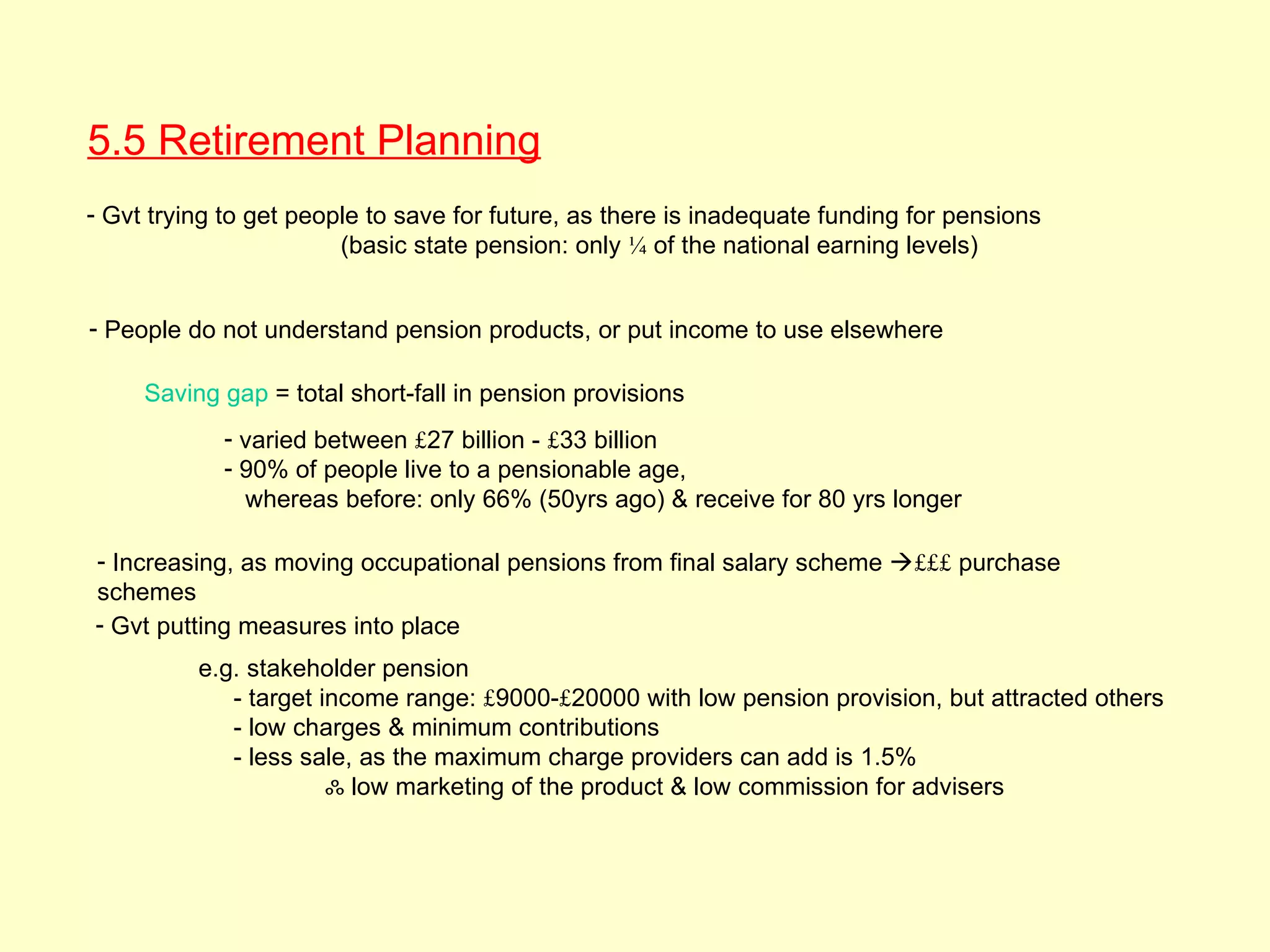 5.5 Retirement Planning
- Gvt trying to get people to save for future, as there is inadequate funding for pensions
                        (basic state pension: only ¼ of the national earning levels)


- People do not understand pension products, or put income to use elsewhere

     Saving gap = total short-fall in pension provisions
            - varied between £27 billion - £33 billion
            - 90% of people live to a pensionable age,
              whereas before: only 66% (50yrs ago) & receive for 80 yrs longer

- Increasing, as moving occupational pensions from final salary scheme £££ purchase
schemes
- Gvt putting measures into place
          e.g. stakeholder pension
             - target income range: £9000-£20000 with low pension provision, but attracted others
             - low charges & minimum contributions
             - less sale, as the maximum charge providers can add is 1.5%
                       ஃ low marketing of the product & low commission for advisers
 