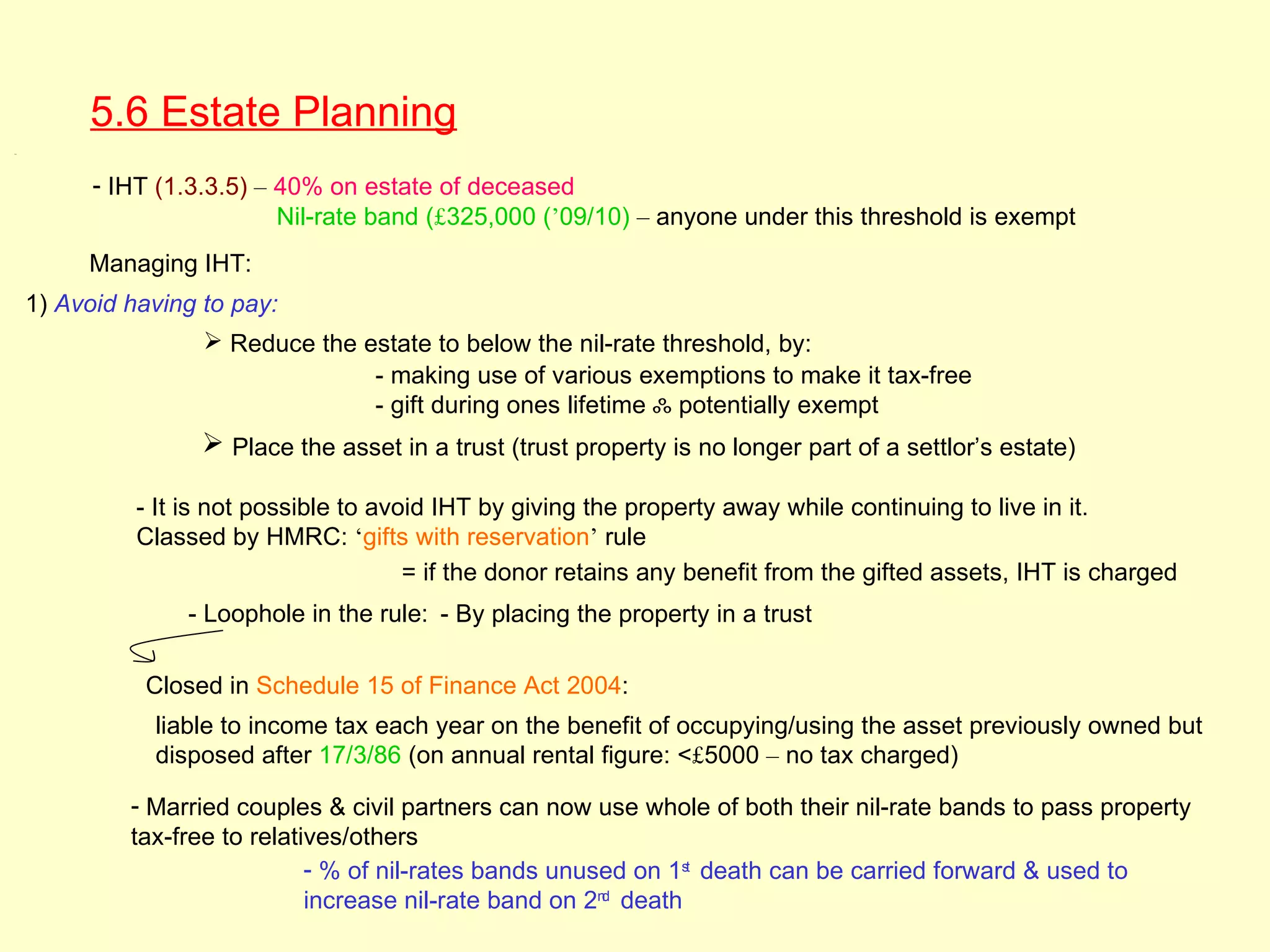 5.6 Estate Planning
5.6




            - IHT (1.3.3.5) – 40% on estate of deceased
                              Nil-rate band (£325,000 (’09/10) – anyone under this threshold is exempt
           Managing IHT:
      1) Avoid having to pay:
                       Reduce the estate to below the nil-rate threshold, by:
                                    - making use of various exemptions to make it tax-free
                                    - gift during ones lifetime ஃ potentially exempt
                       Place the asset in a trust (trust property is no longer part of a settlor’s estate)

                - It is not possible to avoid IHT by giving the property away while continuing to live in it.
                Classed by HMRC: ‘gifts with reservation’ rule
                                           = if the donor retains any benefit from the gifted assets, IHT is charged
                    - Loophole in the rule: - By placing the property in a trust

                Closed in Schedule 15 of Finance Act 2004:
                 liable to income tax each year on the benefit of occupying/using the asset previously owned but
                 disposed after 17/3/86 (on annual rental figure: <£5000 – no tax charged)

               - Married couples & civil partners can now use whole of both their nil-rate bands to pass property
               tax-free to relatives/others
                                 - % of nil-rates bands unused on 1st death can be carried forward & used to
                                 increase nil-rate band on 2nd death
 
