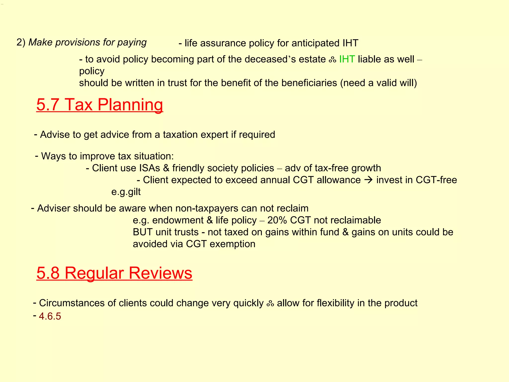 5.7, 5.8




           2) Make provisions for paying        - life assurance policy for anticipated IHT
                        - to avoid policy becoming part of the deceased’s estate ஃ IHT liable as well –
                        policy
                        should be written in trust for the benefit of the beneficiaries (need a valid will)

               5.7 Tax Planning
              - Advise to get advice from a taxation expert if required

               - Ways to improve tax situation:
                          - Client use ISAs & friendly society policies – adv of tax-free growth
                                      - Client expected to exceed annual CGT allowance  invest in CGT-free
                                e.g.gilt
              - Adviser should be aware when non-taxpayers can not reclaim
                                    e.g. endowment & life policy – 20% CGT not reclaimable
                                    BUT unit trusts - not taxed on gains within fund & gains on units could be
                                    avoided via CGT exemption


               5.8 Regular Reviews
              - Circumstances of clients could change very quickly ஃ allow for flexibility in the product
              - 4.6.5
 