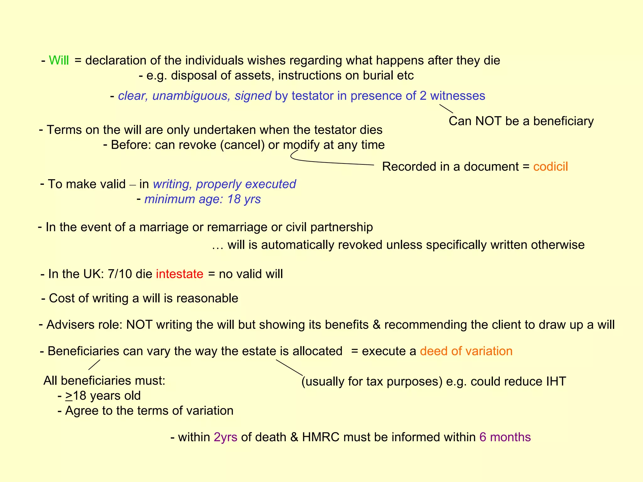 - Will = declaration of the individuals wishes regarding what happens after they die
                   - e.g. disposal of assets, instructions on burial etc
             - clear, unambiguous, signed by testator in presence of 2 witnesses

                                                                            Can NOT be a beneficiary
- Terms on the will are only undertaken when the testator dies
           - Before: can revoke (cancel) or modify at any time
                                                                Recorded in a document = codicil
- To make valid – in writing, properly executed
                 - minimum age: 18 yrs

- In the event of a marriage or remarriage or civil partnership
                                 … will is automatically revoked unless specifically written otherwise

- In the UK: 7/10 die intestate = no valid will
- Cost of writing a will is reasonable

- Advisers role: NOT writing the will but showing its benefits & recommending the client to draw up a will

- Beneficiaries can vary the way the estate is allocated = execute a deed of variation

 All beneficiaries must:                          (usually for tax purposes) e.g. could reduce IHT
    - >18 years old
    - Agree to the terms of variation

                         - within 2yrs of death & HMRC must be informed within 6 months
 