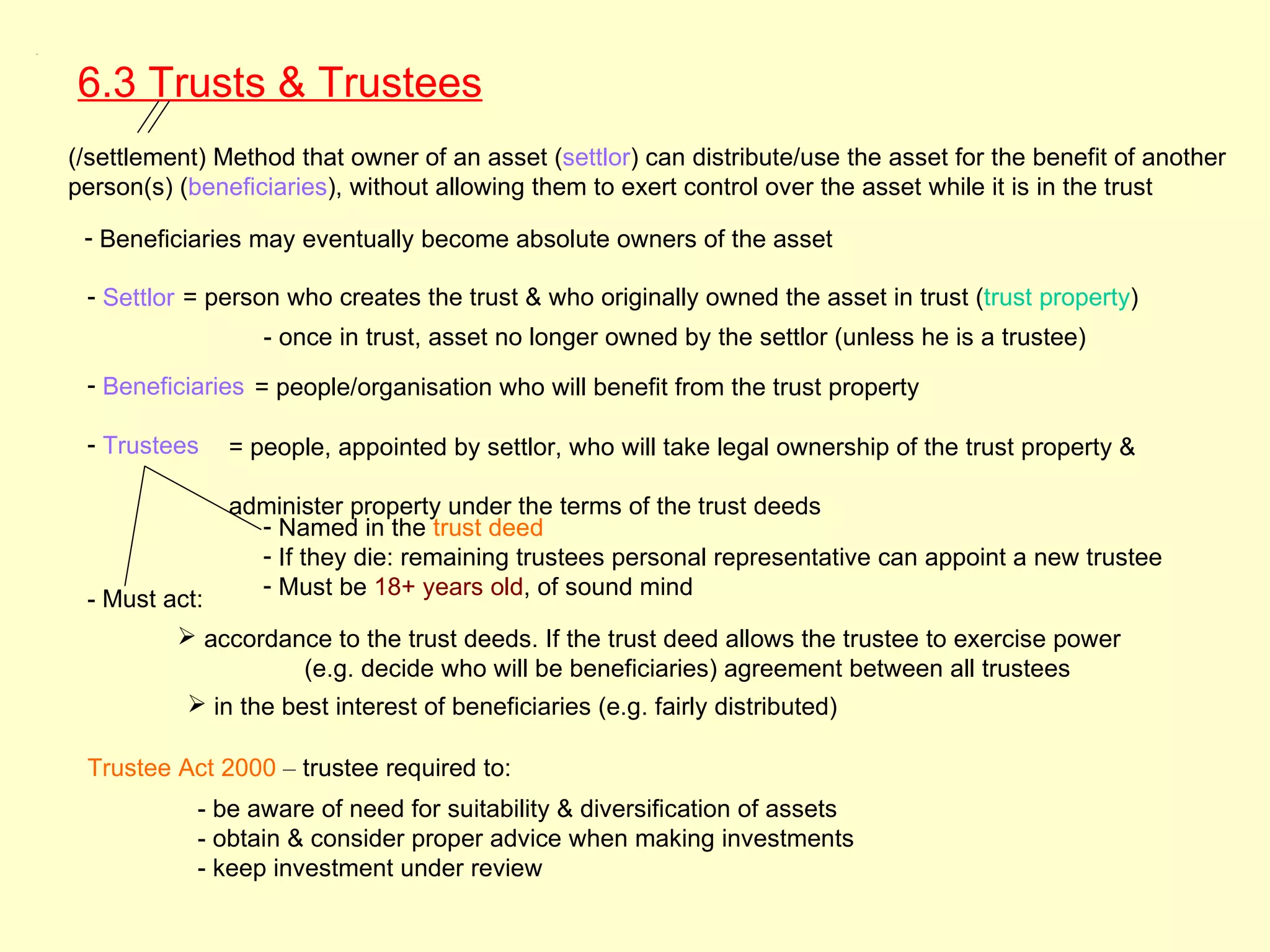 6.3




      6.3 Trusts & Trustees
      (/settlement) Method that owner of an asset (settlor) can distribute/use the asset for the benefit of another
      person(s) (beneficiaries), without allowing them to exert control over the asset while it is in the trust

       - Beneficiaries may eventually become absolute owners of the asset

       - Settlor = person who creates the trust & who originally owned the asset in trust (trust property)
                        - once in trust, asset no longer owned by the settlor (unless he is a trustee)
       - Beneficiaries = people/organisation who will benefit from the trust property

       - Trustees    = people, appointed by settlor, who will take legal ownership of the trust property &

                     administer property under the terms of the trust deeds
                       - Named in the trust deed
                       - If they die: remaining trustees personal representative can appoint a new trustee
                       - Must be 18+ years old, of sound mind
       - Must act:
                 accordance to the trust deeds. If the trust deed allows the trustee to exercise power
                            (e.g. decide who will be beneficiaries) agreement between all trustees
                  in the best interest of beneficiaries (e.g. fairly distributed)

       Trustee Act 2000 – trustee required to:
                  - be aware of need for suitability & diversification of assets
                  - obtain & consider proper advice when making investments
                  - keep investment under review
 
